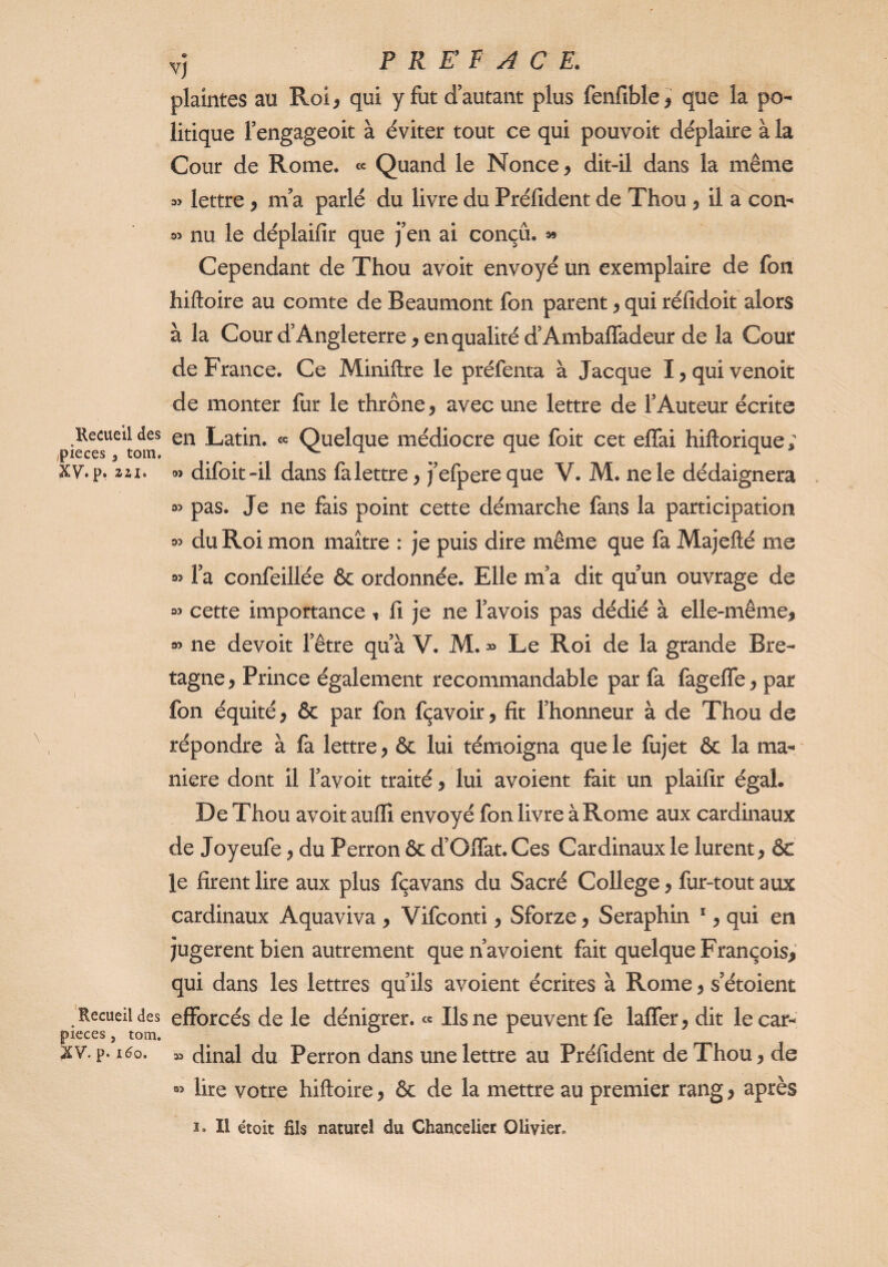 Recueil des ,pièces 3 tom. Xy. p. ail. Recueil des pièces , tom. XV.p. 1^0. v) P R E F A C E. plaintes au Roî^ qui y fut d’autant plus fenfible^ que la po¬ litique l’engageoit à éviter tout ce qui pouvoir déplaire à la Cour de Rome. « Quand le Nonce ^ dit-il dans la même lettre ^ ni a parlé du livre du Préfident de Thou ^ il a con- nu le déplaifir que j’en ai conçu, a» Cependant de Thou avoir envoyé un exemplaire de fou hiftoire au comte de Beaumont fon parent 5 qui réfidoit alors à la Cour d’Angleterre, en qualité d’Ambaflfadeur de la Cour de France. Ce Miniftre le préfenta à Jacque I,quivenoit de monter fur le thrône, avec une lettre de l’Auteur écrite en Latin, «c Quelque médiocre que foit cet ejOTai hiftorique; oî difoit-il dans fa lettre, j’efpereque V. M. ne le dédaignera M pas. Je ne fais point cette démarche fans la participation 33 du Roi mon maître : je puis dire même que fa Majefté me 35 l’a confeillée & ordonnée. Elle m’a dit qu un ouvrage de 33 cette importance t fi je ne l’avois pas dédié à elle-même, 33 ne devoir l’être qu’à V. M. » Le Roi de la grande Bre¬ tagne , Prince également recommandable par fa fagefle, par fon équité, & par fon fçavoir, fit l’honneur à de Thou de répondre à fa lettre, & lui témoigna que le fujet & la ma¬ niéré dont il l’avoit traité, lui avoient fait un plaifir égal. De Thou avoir auffi envoyé fon livre à Rome aux cardinaux de Joyeufe, du Perron & d’Ofiat. Ces Cardinaux le lurent, & le firent lire aux plus fçavans du Sacré College, fur-tout aux cardinaux Aquaviva , Vifconti, Sforze, Séraphin *, qui en jugèrent bien autrement que n’avoient fait quelque François, qui dans les lettres qu’ils avoient écrites à Rome, s’étoient efforcés de le dénigrer, ce Us ne peuvent fe laffer, dit le car- » dinal du Perron dans une lettre au Préfident de Thou, de 03 lire votre hiftoire, & de la mettre au premier rang, après î. Il étoit fils naturel du Chancelier Olivier.