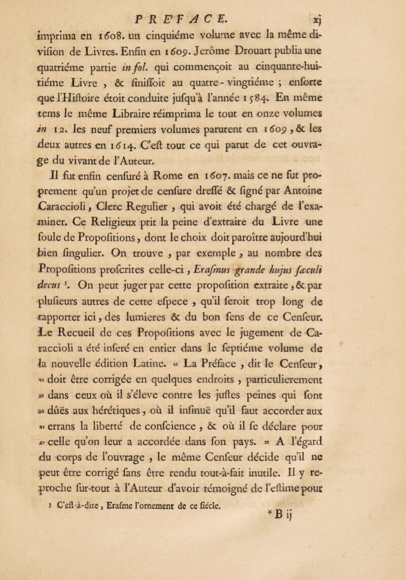 imprima en id'oS. un cinquième volume avec la mêmedi- vifion de Livres. Enfin en i6op. Jerome Drouart publia une quatrième partie in fol. qui commençoit au cinquante-hui^ tième Livre ^ & finilToit au quatre - vingtième ; enforte que rHiftoire ètoit conduite j'ufquà Tannée 1584. En même tems le même Libraire réimprima le tout en onze volumes in 12. les neuf premiers volumes parurent en idop les deux autres en 1614. Ceft tout ce qui parut de cet ouvra¬ ge du vivant de TAuteur. Il fut enfin cenfurè à Rome en 1507. mais ce ne fut pro¬ prement quun projet de cenfure drelTè & figné par Antoine Caraccioli, Clerc Régulier , qui avoir été chargé de Texa- miner. Ce Religieux prit la peine d’extraire du Livre une foule de Propofitions, dont le choix doit paroître aujourd’hui bien fingulier. On trouve , par exemple ^ au nombre des Propofitions profcrites celle-ci ^ Erafmus grande bujus faculi decus \ Gn peut juger par cette propofition extraite par plufieurs autres de cette efpece , qu’il feroit trop long de rapporter ici > des lumières & du bon fens de ce Cenfeun Le Recueil de ces Propofitions avec le jugement de Ca¬ raccioli a été inféré en entier dans le feptiéme volume de la nouvelle édition Latine. « La Préface y dit le Cenfeur> doit être corrigée en quelques endroits , particulièrement dans ceux où il s’élève contre les juftes peines qui font dues aux hérétiques y où il infinuë qu’il faut accorder aux 35 errans la liberté de confcience ^ & où il fe déclare pour celle qu’on leur a accordée dans fon pays. » A l’égard du corps de l’ouvrage y le même Cenfeur décide qu’il ne peut être corrigé fans être rendu tout-à-fait inutile. Il y re¬ proche fur-tout à l’Auteur d’avoir témoigné de Teftime pour B C’eft-à-dire, Erafme Fornement de ce fieçle, ^Bij