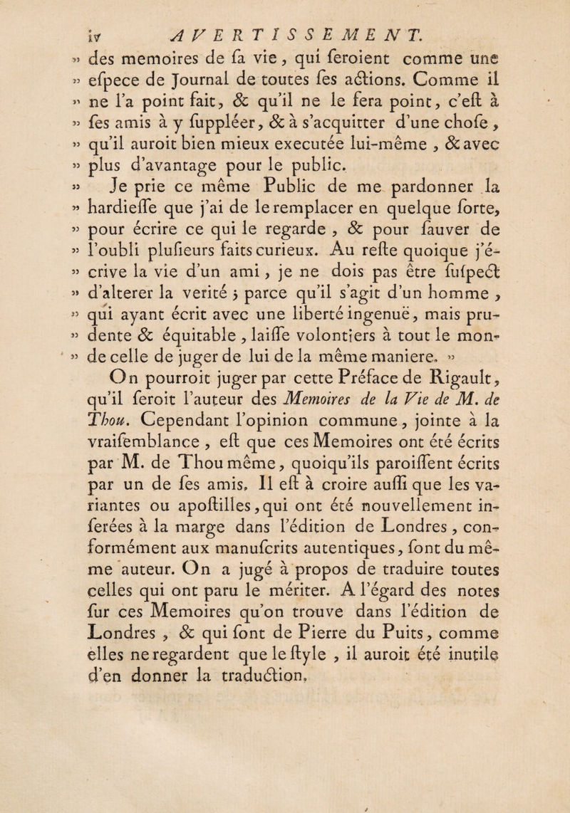 55 >3 S3 53 53 53 35 55 53 53 53 55 33 33 53 h AFERTÎSSEMENT. des mémoires de fa vie, qui feroient comme une efpece de Journal de toutes fès allions. Comme il ne l’a point fait, & qu’il ne le fera point, c’eft à fes amis à y fuppléer, & à s’acquitter d’une chofe, qu’il auroitbien mieux executée lui-même , &avec plus d’avantage pour le public. Je prie ce même Public de me. pardonner la hardieffe que j’ai de le remplacer en quelque forte, 3our écrire ce qui le regarde , & pour fàuver de ^oubli plufieurs faits curieux. Au refte quoique j’é¬ crive la vie d’un ami, je ne dois pas être fufpeél d’alterer la vérité j parce qu’il s’agit d’un homme , qui ayant écrit avec une liberté ingenuë, mais pru¬ dente Sc équitable , laifle volontiers à tout le mom de celle de juger de lui de la même maniéré, ” On pourroit juger par cette Préface de Rigault, qu’il feroit l’auteur des Mémoires de la Vie de M. de Thott. Cependant l’opinion commune, jointe à la vraifemblance , eft que ces Mémoires ont été écrits par M. de Thoumême, quoiqu’ils paroiffent écrits par un de fes amis. Il eft à croire aufli que les va¬ riantes ou apoftilles ,qui ont été nouvellement in¬ férées à la marge dans l’édition de Londres, con¬ formément aux manufcrits autentiques, font du mê¬ me auteur. On a jugé à propos de traduire toutes celles qui ont paru le mériter. A l’égard des notes fur ces Mémoires qu’on trauve dans l’édition de Londres , 8c qui font de Pierre du Puits, comme èlles ne regardent queleftyle , il auroit été inutile d’en donner la traduélion.