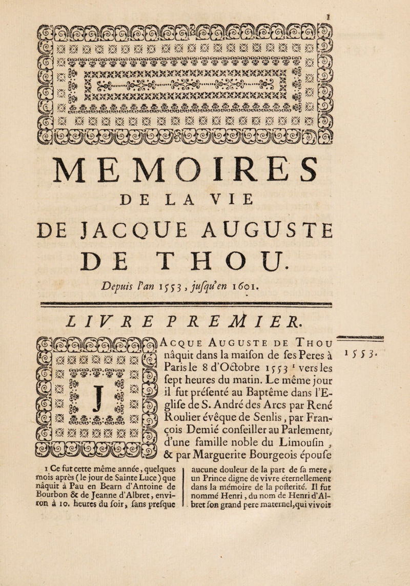 î DE LA VIE DE JACOUE AUGUSTE DE T H O U Depuis fan i J J 3 > jufqu en i (îo i. £1 SI SI SI SI SI SI SI LIVRE R R E M I ER. Acque Auguste de Thou Paris le 8 d’Oftobre IJ53 * vers les fept heures du matin. Le même jour il fut préfenté au Baptême dans TE- glife de S. André des Arcs par René Roulier évêque de Senlis, par Fram cois Demié confeiller au Parlement^ d’une famille noble du Limoufin ^ & par Marguerite Bourgeois époufe J vD ^ M iüOTü*e7€j- NV/y Nv/y V v/y vw NV/y Nwy k4 k^ I Ce fut cette même année, quelques mois après ( le jour de Sainte Luce ) que naquit à Pau en Béarn d’Antoine de Bourbon & de Jeanne d’Albret, envi¬ ron à 10, heures du foir» fans prefquc aucune douleur de la part de fa mere 9 un Prince digne de vivre éternellement dans la mémoire de la pofterité. Il fut nommé Henri, du nom de Henri d’Al¬ bret fon grand pere maternel,qui vivoif