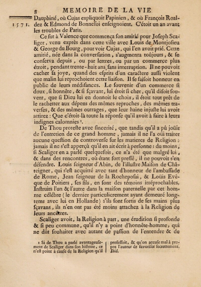 Dauphiné , OÙ Cujas expliquoit Papinien ^ & où François RoaF 1571. dez & Edmond de Bonnefoi enfeignoientt CVtoit un an avanî; les troubles de Paris, Ce fut à Valence que commença fon amitié pour Jofeph Sca-J liger, venu exprès dans cette ville avec Louis de.Montjofieu & George du Bourg, pour voir Cujas, qui Ten avoit prié. Cette amitié, née dans la converfation, s’augmenta toujours, ôc fe conferva depuis , ou par lettres, ou par un commerce plu$ étroit, pendant trente - huit ans* fans interruption. Il ne pouvoir cacher fa joye, quand des efprits d’un caraâere aulli violent que malin lui reprochoient cette liaifon. Il fe faifoit honneur en public de leurs médifances. Le fouvenir d’un commerce fi doux 5 fi honnête, & fi fçavant, lui étoit fi cher, qu’il difoit fou- vent, que fi Dieu lui eu donnoit le choix, U étoiî tout prêt de le rachetter aux dépens des mêmes reproches, des mêmes tra^ verfes, & des mêmes outrages, que leur haine injufte lui avoit attirez : Que c’étoit-là toute la réponfe qu’il avoit à faire à leurs indignes calomnies ^ De Thou protçfte avec fineerité, que tandis qu’il a pu jouît de l’entretien de ce grand homme , jamais il ne l’a oui traiter aucune queftion de controverfe fur les matières de Religion : jamais il ne s’eft apperçu qu’il en ait écrit à perfonne 5 du moins, fi Scaliger en a parlé quelquefois, ce na été que malgré lui, ôc dans des rencontres, où étant fort preflé, il ne pouvoit s^en défendre. Louis feigneur d’Abin, de fillufire Maifon de Châ? teigner, qui s’efl: acquitté avec tant d’honneur de l’ambalTade de Rome, Jean feigneur de la Rochepofai, & Loüis Evê¬ que de Poitiers , fes fils, en font des témoins irréprochables. Inftruits l’un Ôç l’autre dans la maifon paternelle par cet honiT me célébré ( le dernier particulièrement ayant demeuré long-, tems avec lui en Hollande) s’ils font fortis de fes mains plus fçavans, ils n’en ont pas été moins attachez à la Religion de leurs ancêires. Scaliger avoit, la Religion à part, une érudition fi profonde & fi peu commune, qu’il n’y a point d’honnête-homme, qui ne dût fouhaiter avec autant de paffion de l’entendre ôc de I Si de Thou a parlé avantageufe- ment de Scaliger dans fon hiftoire, ce n’eft point à caufe dç la Religion (ju’il profeffoit, & qu’on accufemalà pro- pos fauteur de favorifer fecrettement. Ibid.