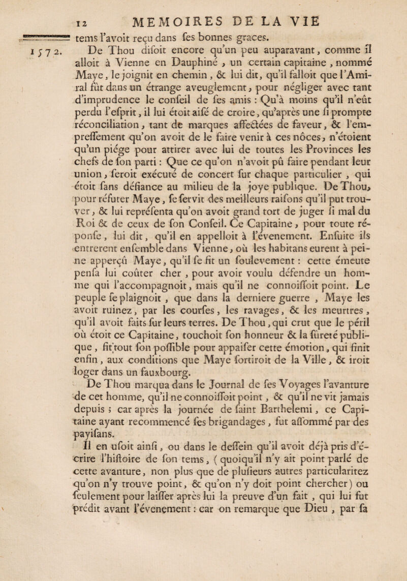 tems l’avoit reçu dans fes bonnes grâces. De Thou difoit encore qu’un peu auparavant, comme iî alloit à Vienne en Dauphiné > un certain capitaine , nommé Maye^ îe joignit en chemin, & lui dit, qu’il falloir que l’Ami¬ ral fût dans un étrange aveuglement} pour négliger avec tant d’imprudence le confeil de fes amis : Qu’à moins qu’il n’eût perdu i’efprit, il lui étoit aifé de croire, qu’après une fi prompte réconciliation ^ tant de marques affeétées de faveur, & Fem- preflement quon avoir de le faire venir à ces noces ^ n’éroient qu’un piège pour attirer avec lui de toutes les Provinces les chefs de fon parti : Que ce qu’on n’avoit pu faire pendant leur union/feroit exécuté de concert fur chaque particulier , qui étoit fans défiance au milieu de la joye publique. De Thou> pour réfuter Maye, fe fer vit des meilleurs raifons qu’il put trou¬ ver > & lui repréfenta qu’on avoit grand tort de juger li mal du Roi & de ceux de fon Confeil. Ce Capitaine ^ pour toute ré- ponfe, lui dit, qu’il en appelloit à i’évenement. Enfuite ils entrèrent enfemble dans Vienne^ où les habitanseurent à pei¬ ne apperçû Maye, qu’il fe fit un foulevement : cette émeute penfa lui coûter cher , pour avoir voulu défendre un hom¬ me qui raccompagnoit, mais qu’il ne connoiiToit point. Le peuple feplaignoit , que dans la derniere guerre , Maye les avoit ruinez, par les courfes, les ravages, & les meurtres, qu’il avoit faitsfur leurs terres. De Thou,qui crut que le péril où étoit ce Capitaine, touchoit fon honneur & la fûreré publi¬ que , fiftout fon poffible pour appaifer cette émotion, qui finit enfin, aux conditions que Maye fortiroit de la Ville, & iroit loger dans un fauxbourg. De Thou marqua dans le Journal de fes Voyages Favanture de cet homme, qu’il ne connoiflbit point, & qu’il ne vit jamais depuis ; car après la journée de faint Barthelemi, ce Capi¬ taine ayant recommencé fes brigandages, fut aifTommé par des payifans. Il en ufoit ainfi, ou dans le deffein qu’il avoit déjà pris d’é¬ crire rhiftoire de fon tems, ( quoiqu’^il n’y ait point parlé de cette avanture, non plus que de plufieurs autres particularitez qu’on n’y trouve point, & qu’on n’y doit point chercher) ou feulement pour laiffer après lui la preuve d’un fait , qui lui fut prédit avant l’évenement : car on remarque que Dieu , par fa