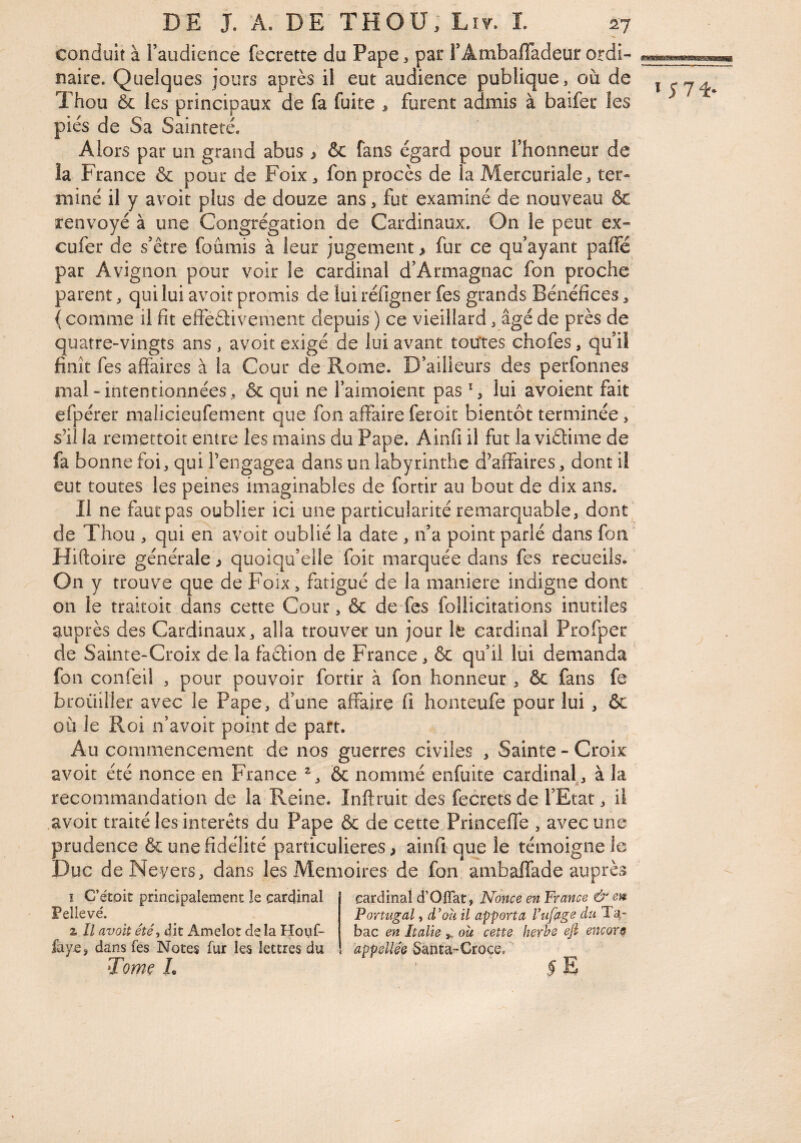 conduit à raudience fecrette du Pape, par FAmbafiadeur ordi¬ naire. Quelques jours après il eut audience publique, où de Thou & les principaux de fa fuite , furent admis à baifer les pies de Sa Sainteté. Alors par un grand abus > & fans égard pour Thonneur de la France & pour de Foix ^ fon procès de la Mercuriale, ter¬ miné il y avoit plus de douze ans, fut examiné de nouveau ôt renvoyé à une Congrégation de Cardinaux. On le peut ex- cufer de s’être fournis à leur jugement > fur ce qu’ayant paffé par Avignon pour voir le cardinal d’Armagnac fon proche parent, qui lui avoir promis de lui réfigner fes grands Bénéfices, ( comme il fit eîfeélivement depuis ) ce vieillard, âgé de près de quatre-vingts ans, avoit exigé de lui avant toutes chofes, qu’il finît fes affaires à la Cour de Rome. D’ailleurs des perfonnes mal-intentionnées, & qui ne l’aimoient pas S lui avoient fait efpérer malicieufement que fon affaire feroit bientôt terminée, sùi la remettoit entre les mains du Pape. Ainfi il fut la viélime de fa bonne foi, qui l’engagea dans un labyrinthe d’affaires, dont il eut toutes les peines imaginables de fortir au bout de dix ans. Il ne faut pas oublier ici une particularité remarquable, dont^ de Thou , qui en avoit oublié la date , n’a point parlé dans fon^ Hiftoire générale > quoiqu’elle Toit marquée dans fes recueils. On y trouve que de Foix, fatigué de la maniéré indigne dont on le traitoit dans cette Cour, & de Tes follicitations inutiles auprès des Cardinaux, alla trouver un jour le cardinal Profper de Sainte-Croix de la faélion de France, & qu’il lui demanda ' fon confeil , pour pouvoir fortir à fon honneur , & fans fe brouiller avec le Pape, d’une affaire fi honteufe pour lui , & où le Roi n’avoit point de part. Au commencement de nos guerres civiles , Sainte - Croix avoit été nonce en France & nommé enfuite cardinal, à la recommandation de la Reine. Inftruit des fecrets de l’Etat, il avoir traité les interets du Pape & de cette Princeffe , avec une prudence & une fidélité particulières ^ ainfi que le témoigne le Duc deNeyers, dans les Mémoires de fon ambaffade auprès Ï5 71* î C’étoit principalement le cardinal Pellevé. Z II avoit été, dit Amelot de la Hovif- faye, dans fes Notes fur les lettres du Tomç L cardinal d’Offat, Nonce en France & en Portugal, d’où il apporta l’ufage du Ta¬ bac en Italie où cette herbe eft encor s appellée Santa-Croce, 5 E