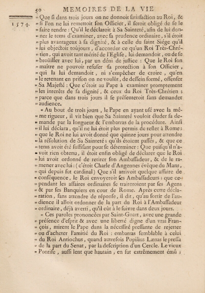 [J jours on ne donnoit fatisfaclion au Roi, & I > 7 L i^on ne lui reinettoit fon Officier, il feroit obligé de fe le faire rendre : Qu'il ledéclaroit à Sa Sainteté, afin de lui doiv lier le tems d’examiner, avec fa prudence ordinaire, s’il étoit 35plus avantageux à fa dignité, &. à celle du faint Siège qu'il 35 lui objeâoic toûjours , d'accorder ce qu’un Roi Très-Chré- 35 tien, qui avoit tant mérité de l'Eglife, lui demandoit, ou de fe a^broüilier avec lui ^ par un déni de juftice : Que le Roi fon 35 maître ne pouvoir refufer fa protedion à fon Officier , 35 qui la lui demandoit , ni s’empêcher de croire , qu'en 35 le retenant en prifon on ne voulût, de deffein formé, offenfer » Sa Majefté : Que c'étoit au Pape à examiner promptement 35les interets de fa dignité, & ceux du Roi Très-Chrétien > 35 parce que dans trois jours il fe préfenteroit fans demander 35 audience. «Au bout de trois jours , le Pape en ayant ufé avec la me- 35 me rigueur, il vit bien que Sa Sainteté vouloir éluder fa de- aï mande par la longueur ôc l’embarras de la procédure. Ainfi 35 il lui déclara, qu’il ne lui étoit plus permis de refter à Rome; 35 que le Roi ne lui avoit donné que quinze jours pour attendre 35 la réfolution de Sa Sainteté ; qu'ils étoient paffés, & que ce 35 tems avoir été fuffifant pour fe déterminer : Que puifqu'il n’a- » voit rien obtenu, il étoit enfin obligé de déclarer que le Roi 35 lui avoit ordonné de retirer fon Ambaffadeur, & de le ra- 35 mener avec lui : ( c'étoit Charle d'Angennes evêque du Alans> 35 qui depuis fut cardinal) Que s'il arrivoit quelque affaire de *5 conféquence, le Roi envoyeroit fes Ambaffadeurs ; que ce-» 35 pendant les affaires ordinaires fe traiteroient par fes Agens 35 & par fes Banquiers en cour de Rome. Après cette décla- 35 ration, fans attendre de réponfe, il dit, qu’au fortir de i'au- 35dience il alloit ordonner de la part du Roi à l'Ambaffadeur ^ ordinaire, déjà averti, qu’il eût à le fuivre dans deux jours. « Ces paroles prononcées par Saint-Goart, avec une grande préfence d’efprit & avec une liberté digne d’un vrai Fran- 35 çois, mirent le Pape dans la néceffité preffantc de rejetter 35 ou d'acheter l’amitié du Roi : embarras femblable à celui 35 du Roi Antiochus, quand autrefois Popilius Lænas iepreffa 35 de la part du Sénat, par la defcription d'un Cercle. Le vieux 3^ Pontife , auffi lent que hautain , en fut extrêmement ému ;