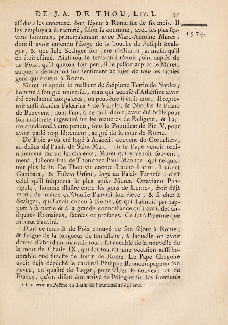 DE LA. DE THOU,Lîv. L 55 affidusàles entendre. Son féjour à Rome fut de fix mois. Il les employa à lier amitié, félon fa coutume , avec les plus f<ça- vans hommes > principalement avec Marc-Antoine Muret ^ dont il avoit entendu feloge de la bouche de Jofeph Scali- ger, & que Jule Scahger fon pere n’eftimoit pas moins qu'il en étoit eftimé. Ainfi tout le tems qu il n’étoit point auprès de de Foix, qu’il quittoit fort peu, il le paffoit auprès de Muret, auquel il demandoit fon fentimenc auiujet de tous les habiles gens qui étoient à Rome. Muret lui apprit le malheur de Scipione Tettio de Naples; homme à fon gré univerfel, mais qui accufé d’Athéïfme avoit été condamné aux galeres , où peut-être il étoit mort. Il regre^ toit auffi Aonius Palearius ^ de Verulo, & Nicolas le Franc de Benevent, dont Fun, à ce qu’il difoit, avoit été brûlé pour fon indifcrete ingénuité fur les matières de Religion, & Fau- tre condamné à être pendu , fous le Pontificat de Pie V, pour avoir parlé trop librement , au gré de la cour de Rome. De Foix avoit été logé à Araceli, couvent de Cordeliers ^ au-deflùs dujPalais de Saint-Marc, où ie Pape venoit ordh nairement durant les chaleurs ; Muret qui y venoit fouvent , mena plufieufs fois deXhouchez Paul Manuce , qui ne quit- îoit plus le lit. De Thou vit encore Latino Latini, Laurent Gambara, ôc Fulvio Urfini , logé au Palais Farnefe : c’eft celui qu’il fréquenta le plus après Muret. Ottaviano Pan- tagolo , homme illuftre entre les gens de Lettres, étoit déjà mort, de même qu’Onufre Panvini fon éleve , & fi cher à Scaliger, quiFavoit connu à Rome,& qui Faimoit par rap¬ port à fa patrie & à la grande connoiffance qu’il avoir des an¬ tiquités Romaines, facrées ou profanes. Ce fut à Palerme que mourut Panvini. Dans ce tems-îà de Foix ennuyé de fon féjour à Rome ; & fatigué de la longueur de fon affaire , à laquelle on avoit donné d’abord un mauvais tour, fut accablé delà nouvelle de la mort de Charle JX, qui lui fournit une occafion auffi ho¬ norable que funefte de fortir de Rome. Le Pape Grégoire avoit déjà dépêché le cardinal Philippe Buoncompagnon fon neveu, en qualité de Légat , pour faluer le nouveau roi de France, qu’on difoit être arrivé de Pologne fur les frontières ï II a écrit un Poëme en Latin de l’immortalité de l’ame.