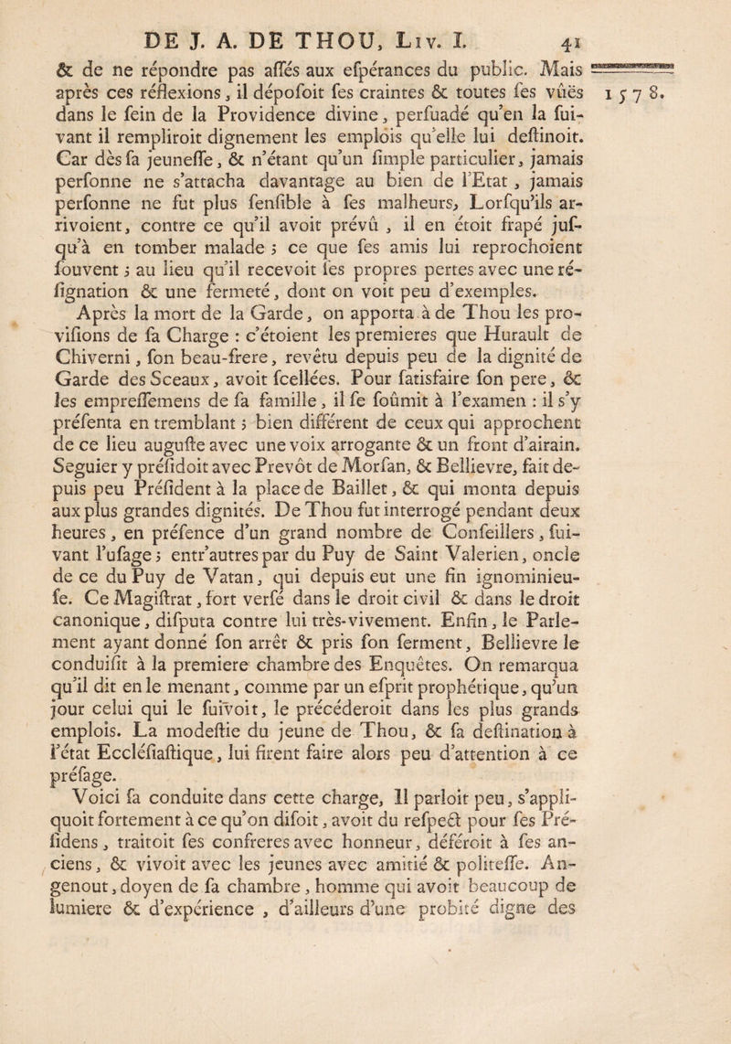 & de ne répondre pas afies aux efpérances du public. Mais après ces réflexions ^ il dépofoit fes craintes & toutes les vues 1578. dans le fein de la Providence divine perfuadé qu’en la fui^ vant il rempliroit dignement les emplois qu’elle lui deftinoit. Car dès fa jeunefle, & n’étant qu’un Ample particulier:» jamais perfonne ne s’attacha davantage au bien de TEtat, jamais perfonne ne fut plus fenfible à fes malheurs^ Lorfqu’ils ar- rivoient, contre ce qu’il avoit prévu , il en étoit frapé juf- qu’à en tomber malade 5 ce que fes amis lui reprochoient fouvent s au lieu qu’il recevoir les propres pertes avec une ré* Agnation & une fermeté, dont on voit peu d’exemples. Après la mort de la Garde, on apporta,!de Thou les pro- viflons de fa Charge : c’étoient les premières que Hurault de Chiverni, fon beau-frere, revêtu depuis peu de la dignité de Garde des Sceaux, avoit fcellées. Pour fatisfaire fon pere, & les empreflemens de fa famille, il fe foûmit à l’examen : il s’y préfenta en tremblant ? bien différent de ceux qui approchent de ce lieu augufte avec une voix arrogante & un front d’airain. Seguier y préfidoit avec Prévôt de Morfan, & Beîlievre, fait de^ puis peu Préfident à la place de Bailler, & qui monta depuis aux plus grandes dignités. De Thou fut interrogé pendant deux heures, en préfence d’un grand nombre de Confeiilers, fui- vant l’ufages entr’autres par du Puy de Saint Valerien, oncle de ce du Puy de Vatan, qui depuis eut une An ignominieu- . fe. Ce Magiftrat, fort verfé dans le droit civil & dans le droit canonique, difputa contre lui très-vivement. Enfln, le Parle¬ ment ayant donné fon arrêt & pris fon ferment, Beîlievre le conduiAt à la première chambre des Enquêtes. On remarqua qu’il dit en le menant, comme par un efprit prophétique, qu’un jour celui qui le fuivoit, le précéderoit dans les plus grands emplois. La modeftie du jeune de Thou, & fa deflination à i’état EccléAaftique, lui Arent faire alors peu d’attention à ce préfage. Voici fa conduite dans cette charge, 11 parloit peu, s’appli- quoit fortement à ce qu’on difoit, avoit du refpeâ pour fes Pré- Adens, traitoit fes confrères avec honneur, déféroit à fes an¬ ciens, & vivoit avec les jeunes avec amitié & politeffe. An- genout, doyen de fa chambre , homme qui avoit beaucoup de lumière & d’expérience , dérailleurs d’une probité digne des