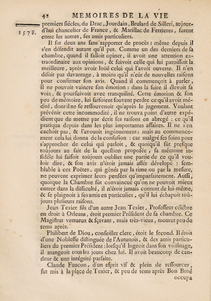 premiers fiécles,du Drac, Jourdain,Brulard de Silieri, aujour-* I ^ ^ d’hui chancelier de France , & Marillaç de Ferrieres, furent ■ ’ entre les autres, fes amis particuliers. Il fut deux ans fans ‘ rapporter de procès même depuis il s’en défendit autant qu’il put. Comme un des derniers de fa chambre, quand il falloit opiner, il avoit une attention ex¬ traordinaire aux opinions, & fuivoit celle qui lui paroiffoit la, meilleure, après avoir loüé celui qui Tavoit ouverte. Il n’en difoit pas davantage, à moins qu’il n’eût de nouvelles raifons pour confirmer fon avis. Quand il commençoit à parler ^ il ne pouvoir vaincre fon émotion > dans la fuite il élevoit fa voix, & pourfuivoit avec tranquilité. Cette émotion ôc fon peu de mémoire, lui faifoient fou vent perdre ce qu’il avoit mé¬ dité, dont il ne fe reflbuyenoit qu’après le jugement. Voulant prévénir cette incommodité , il ne trouva point d’autre expé¬ dient que de mettre par écrit fes raifons en abrégé ; ce qu’ij pratiqua depuis dans les plus importantes affaires. Il ne s ça cachoitpas, & l’avouoit ingénuement j mais au commence¬ ment cela lui donna delaconfufion : car malgré fes foins pour s’approcher de celui qui parloit , & quoiqu’il fût prefquç toûjours au fait de la queftion propofée > fa mémoire in¬ fidèle lui faifoit toûjours oublier une partie de ce qu’il vou- îoit dire, Ôc fon avis n’étoit jamais ailés dévelopé : fem- blable à ces Poètes, qui gênés par la rime ou par la mefure; ne peuvent exprimer leurs penfées* qu’imparfaitemenr. Àufli; quoique la Chambre fût convaincue qu’on ne pouvoit mieux entrer dans la difficulté, il n’étoit jamais content de lui-même; & fe plaignoit à fes amis en particulier, qu’il lui échapoit tou¬ jours plufieurs raifons. Jean Texier fils d’un autre Jean Texicr, ProfefTeur célébré en droit à Orléans, étoit premier Préfident de fa chambre. Ce Magiftrat vertueux ôcfçavant, mais très-vieux^ mourut peu de |:ems après. - Philibert de Diou ^ confeiiler clerc, étoit le fécond. Il étoit d’une Noblefle diftinguée de TAutunpis, & des amis particu¬ liers du premier Préfident rlorfqu’il logeoit dans fon voifinage^ il mangeoit tous les jours chez lui. Il avoit beaucoup de can¬ deur & une intégrité parfaite. ^ Claude Faucon > d’un efprit vif èç plein de reffources, fut mis à la plaçe de Texier, & peu de tems après Bon Broé occupa