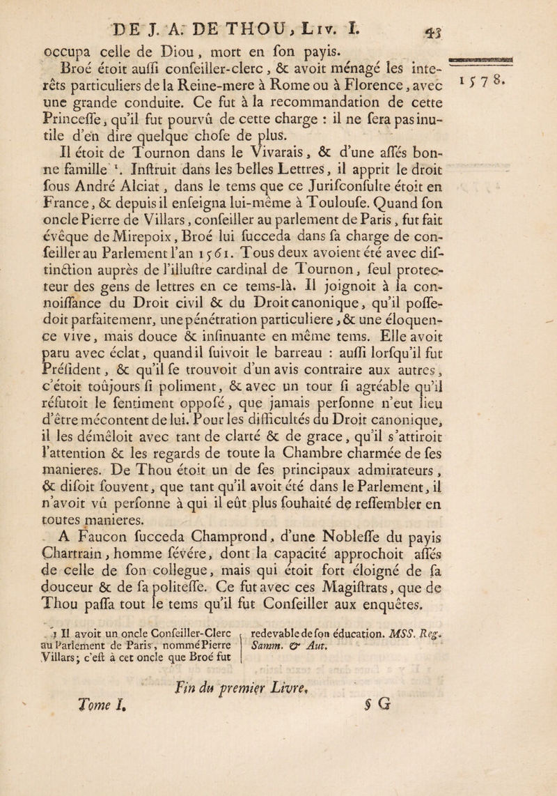 occupa celle de Diou, mort en fon payis. Broc étoit auifi confeiller-clerc , ôc avoir ménagé les inte¬ rets particuliers de la Reine-mere à Rome ou à Florence, avec une grande conduite. Ce fut à la recommandation de cette Princeffe, quil fut pourvu de cette charge : il ne fera pas inu¬ tile d’en dire quelque chofe de plus. Il étoit de Tournon dans le Vivarais, & d’une affés bon¬ ne famille' \ Inftruit dans les belles Lettres, il apprit le droit fous André Alciat, dans le tems que ce Jurifconfulte étoit en France, & depuis il enfeigna lui-même à Touloufe. Quand fon oncle Pierre de Villars, confeiller au parlement de Paris, fut fait évêque de Mirepoix, Broé lui fucceda dans fa charge de con¬ feiller au Parlement fan Tous deux avoientété avec dif- îindion auprès de l’iHuftre cardinal de Tournon, feul protec¬ teur des gens de lettres en ce tems-là. Il joignoit à la coii- noiffance du Droit civil & du Droit canonique, qu’il poffe- doit parfaitemenr, une pénétration particulière une éloquen¬ ce vive, mais douce ôc inlinuante en même tems. Elle avoir paru avec éclat, quand il fuivoit le barreau : auflî lorfqu’il fut Préiîdent, ôc qu’il fe trouvoit d’un avis contraire aux autres, c’étoit toujours 11 poliment, ôc avec un tour fi agréable qu’il réfutoit le fentiment oppofé, que jamais perfonne n’eut lieu d’être mécontent de lui. Pour les difficultés du Droit canonique, il les démêloit avec tant de clarté ôc de grâce, qu’il s’attiroit l’attention ôc les regards de toute la Chambre charmée de fes maniérés. De Thou étoit un de fes principaux admirateurs, ôc difoit fouvent, que tant qu’il avoit été dans le Parlement, il n’avoit vu perfonne à qui il eût plus fouhaité dç reflfembler en toutes maniérés. . A Faucon fucceda Champrond, d’une Nobleffe du payis Chartrain > homme févére, dont la capacité approchoit affés de celle de fon collègue, mais qui étoit fort éloigné de fa douceur 6c de fapoliteffe. Ce fut avec ces Magiftrats, que de Thou paffa tout le tems qu’il fut Confeiller aux enquêtes. I y 7 8. î îl avoit un onde Confeiller-Clerc au Parlement de Paris', nommé Pierre yillars; c’efl à cet oncle que Broé fut redevable de foti éducation. MSS. Reg. Samm, O* Auu Fin du fremier Livre, § G Tome I.