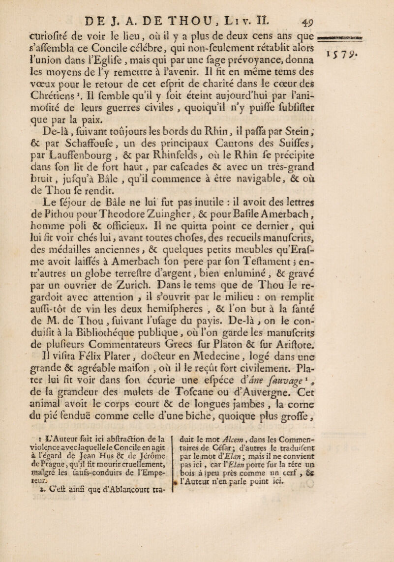 cürlofité de voir le lieu, où il y a plus de deux cens ans que s’afiembla ce Concile célébré, qui non-feulement rétablit alors funion dans FEglife, mais qui par une fage prévoyance, donna les moyens de Fy remettre à l’avenir. Il fît en meme tems des vœux pour le retour de cet efprit de charité dans le cœur des Chrétiens \ Il femble qu'il y foit éteint aujourd'hui par Fani- mofité de leurs guerres civiles , quoiqu'il n’y puiffe fubfifter que par la paix. De-là, fuivant toujours les bords du Rhin, il pafla par Stein ; 6c par SchafFoufe, un des principaux Cantons des SuifTes, par LaufFenbourg , & par Rhinfelds > où le Rhin fe précipite dans fon lit de fort haut, par cafcades ôc avec un très-grand bruit, jufqu'à Bâle , qu'il commence à être navigable, & où de Thou fe rendit. Le réjour de Bâle ne lui' fut pas inutile : il avoit des lettres de Pithou pour Théodore Zuingher, & pour Bafile Amerbach, homme poli & officieux. Il ne quitta point ce dernier, qui lui fît voir chés lui ^ avant toutes chofes, des recueils manufcrits, des médailles anciennes, & quelques petits meubles qu'Eraf- me avoit laifFés à Amerbach fon pere par fon Teftament, en- tr'autres un globe terreftre d'argent, bien enluminé , & gravé par un ouvrier de Zurich. Dans le tems que de Thou le re- gardoît avec attention , il s’ouvrit par le milieu : on remplit auffi-tôt de vin les deux hemifpheres , 6c Fon but à la fanté de M. de Thou , fuivant Fulage du payis. De-là ^ on le con- duifit à la Bibliothèque publique, où Fon garde les manufcrits de plufieurs Commentateurs Grecs fur Platon ôc fur Ariftotea Il vifita Félix Piater, doêteur en Medecine, logé dans une grande ôc agréable maifon , où il le reçût fort civilement. Pla- tcr lui fit voir dans fon écurie une efpéce à'dnf fauvage * ^ de la grandeur des mulets de Tofcane ou d’Auvergne. Cet animal avoit le corps court ôc de longues jambes , la corne du pié fendue comme celle d'une biche, quoique plus groffe^ I L’Auteur fait ici abRradion de la violence avec laquelle le Concile en agit à l’e'gard de Jean Hus 8c de Jerome de Prague, qu’il fit mourir cruellement, malgré les faufs-conduirs de l’Empe- leur.- Æ. Ceü ainfi que d’Ablaucourt tra¬ duit le mot Alcem, dans les Commen- takes de CeTar; d’autres le traduifent par le mot à'Elan ; mais il ne convient as ici , car Y Elan porte fur la tête im ois àlpeu près comme un cerf , • l’Auteur n’en parle point ici^