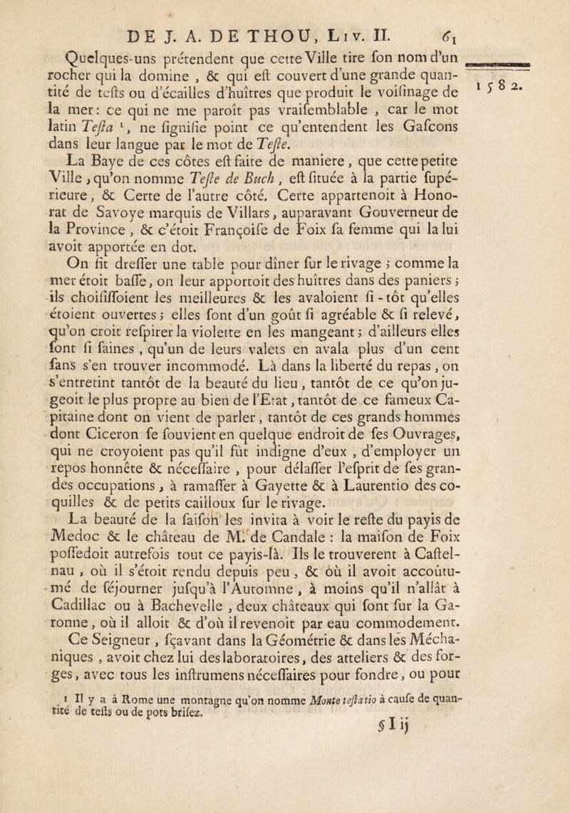 / DE J. A. DE THOU, Liv. IL Qucîques-uns prétendent que cette Ville tire fon nom d’un rocher qui la domine , & qui eft couvert d une grande quan¬ tité de tefts ou d’écailies d’huîtres que produit le voiünage de la mer : ce qui ne me paroît pas vraifemblable ^ car le mot latin Tefia ^, ne fignifîe point ce qu’entendent les Gafcons dans leur langue par le mot de Tejle, La Baye de ces côtes eft faite de maniéré, que cette petite Ville i qu’on nomme Tefie de Buch , eft fituée à la partie fupé- rieure, ôc Certe de l’autre côté, Certe appartenoit à Hono¬ rât de Savoye marquis de Villars, auparavant Gouverneur de la Province , & c’étoit Françoife de Foix fa femme qui la lui avoir apportée en dot. On fit dteffer une table pour dîner fur le rivage i comme la ■ mer étoit baffe, on leur apportoit des huîtres dans des paniers , -ils choilîffoient les meilleures & les avaloient fi-tôt qu’elles étoient ouvertes i elles font d’un goût fi agréable 6c fi relevé, qu’on croit refpirerla violette en les mangeante d’ailleurs elles font fi faines , qu’un de leurs valets en avala plus d’un cent fans s’en trouver incommodé. Là dans la liberté du repas, on s’entretint tantôt de la beauté du lieu, tantôt de ce qu’onju- geoit le plus propre au bien de l’Etat, tantôt de ce fameux Ca¬ pitaine dont on vient de parler, tantôt de ces grands hommes dont Cicéron fe fouvienten quelque endroit de fes Ouvrages, qui ne croyoient pas qu’il fût indigne d’eux , d’employer un repos honnête 6c néceffaire , pour délaffer l’efprit de fes gran¬ des occupations ^ à ramaffer à Gayette 6c à Laurentio des co¬ quilles & de petits cailloux fur le rivage. La beauté de la faifoh les invita à voir le refte du payis de Medoc ôc le château de Mf de Candale : la maifon de Foix poffedoit autrefois tout ce payis-là. Ils le trouvèrent à Caftel- nau , où il s’étoit rendu depuis peu, 6c 6ù il avoir accoûtu- - mé de féjourner jufqu’à l’Automne , à moins qu’il n’allât à Cadillac ou à Bachevelle , deux châteaux qui font fur la Ga¬ ronne, où il alloit Ôc d’où ilrevenoit par eau commodément. Ce Seigneur, fçavant dans la Géométrie 6c dans les Mécha- niques , avoir chez lui des laboratoires, des atteliers 6c des for¬ ges, avec tous les inftrumensnéceffaires pour fondre, ou pour I îl y a à Rome une montagne qu’on nomme Monte teftatio àc^ufe de quan» tité de tefls ou de pots bdfez, - T • *’