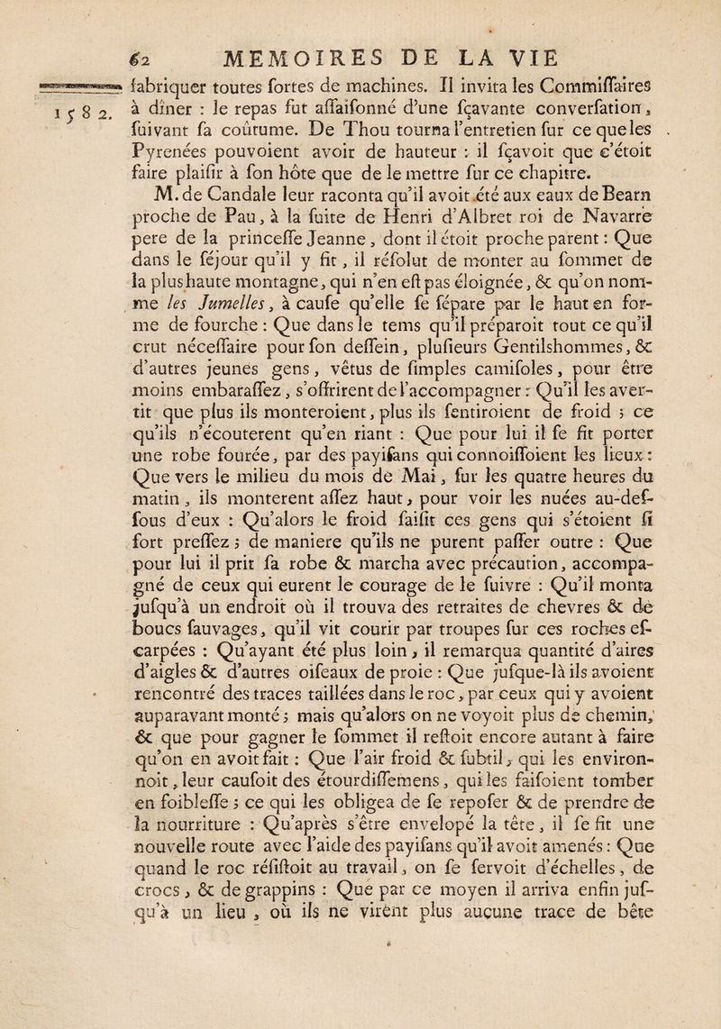 fabriquer toutes fortes de machines. Il invita les CommifTaires à dîner : le repas fut affaifonné d^une fçavante converfation ^ faivant fa coutume. De Thou tournaTentretien fur cequeles , Pyrénées pouvoient avoir de hauteur ; il fçavoit que e’étoit faire plaifir à fon hôte que de le mettre fur ce chapitre. M. de Caudale leur raconta qu’il avoir .été aux eaux de Bearn proche de Pau, à la fuite de Henri d’Albret roi de Navarre pere de la princeffe Jeanne, dontilétoit proche parent : Que dans le féjour qu’il y fît, il réfolut de monter au fommet de la plus haute montagne, qui n’en eft pas éloignée, & qu’on nom- ^ me les Jumelles, à caufe qu’elle fe fépare par le haut en for¬ me de fourche : Que dans le tems qu’il préparoit tout ce qu’il crut nécefiaire pour fon deflein, plufieurs Gentilshommes, & d’autres jeunes gens, vêtus de fimples camifoles, pour être moins embaraffez, s’offrirent de l’accompagner r Qu^il les aver¬ tit que plus ils monteroient, plus ils fentiroienc de froid j ce qu’ils n’écouterent qu’en riant : Que pour lui il fe fît porter une robe fourée, par des payifans quiconnoiflbient les lieux : Que vers le milieu du mois de Mai, fur les quatre heures du matin, ils montèrent aflez haut > pour voir les nuées au-def- fous d’eux : Qu’alors le froid faifir ces gens qui s’étoient ff fort preflez 5 de maniéré qu’^ils ne purent paffer outre : Que pour lui il prit fa robe & marcha avec précaution, accompa¬ gné de ceux qui eurent le courage de le fuivre : Qu’il monta jufquà un endroit où il trouva des retraites de chevres & de boucs fauvages, qu’il vit courir par troupes fur ces roches ef- carpées : Qu’ayant été plus loin > il remarqua quantité d’aires d’aigles & d’autres oifeaux de proie : Que jufque-là ils avoient rencontré des traces taillées dans le roc, par ceux qui y avoient auparavant monté s mais qu’alors on ne voyoit plus de chemin; & que pour gagner te fommet il reftoit encore autant à faire qu’on en avoir fait ; Que l’air froid & fubtiE qui les environ¬ nait, leur caufoit des étourdiflemens, qui les faifoient tomber en foiblefle 5 ce qui les obligea de fe repofer & de prendre de îa nourriture : Qu’après s’être envelopé la tête, il fe fît une nouvelle route avec l’aide des payifans qu’il avoir amenés : Qoe quand le roc rélîftoit au travail, on fe fervoit d’échelles, de crocs ^ & de grappins : Que par ce moyen il arriva enfin juf- qu’à un lieu , où ils ne virent plus aucune trace de bête