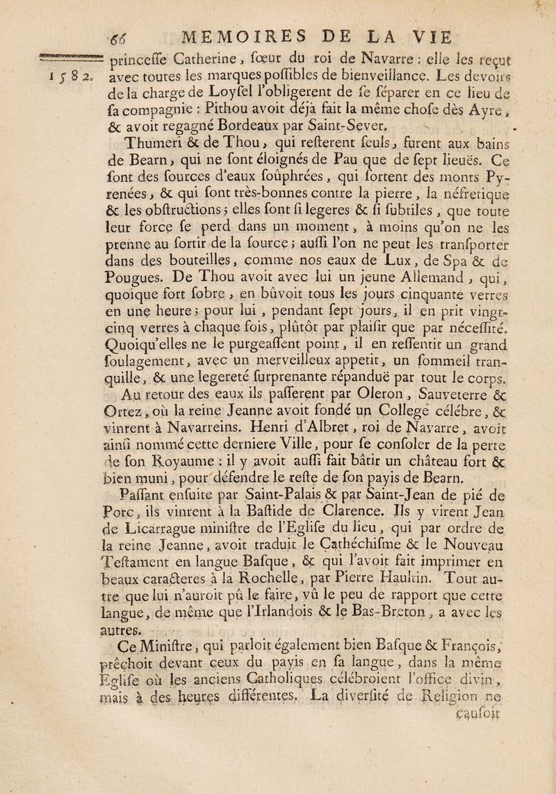 *«53? princeffe Catherine, fogur du roi de Navarre : elle les reçut 1 j S a. avec toutes les marques poflTibles de bienveillance. Les devoirs delà charge de Loyfel l’obligerent de fe féparer en ce lieu de fa compagnie ; Pithou avoir déjà fait la même chofe dès Ayre, & avoir regagné Bordeaux par Saint-Sever, Thumeri & de Thou, qui refterent feuls ^ furent aux bains de Bearn, qui ne font éloignés de Pau que de fept lieues. Ce font des fources d'eaux foûphrées, qui fortent des monts Py¬ rénées y ôc qui font très-bonnes contre la pierre, la néfretique & les obftrudions j elles font fi legeres & fi fubtiles ^ que toute leur force fe perd dans un moment, à moins qu’on ne les prenne au fortir de la fource> aufii l’on ne peut les tranfporter dans des bouteilles, eomme nos eaux de Lux, de Spa & de Fougues. De Thou avoit avec lui un jeune AÜeniand ^ qui , quoique fort fobre ^ en bûvoit tous les jours cinquante verres en une heures pour lui , pendant fept jours, il en prit vingt- cinq verres à chaque fois, plutôt par plaifir que par néceffité. Quoiqu’elles ne le purgealfent point, il en reflentit un grand foulagement, avec un merveilleux appétit, un fommeil tran¬ quille, ôç une legereté furprenante répandue par tout le corps. Au retour des eaux ils palferent par Oleron, Sauyeterre & Ortez, où la reine Jeanne avoir fondé un College célébré, & vinrent à Navarreins. Henri d’Albrçt, roi de Navarre, avoit ainfî nommé cette derniere Ville, pour fe confoler de la perte de fon Royaume : U y avoit auffi fait bâtir un château fort ÔC bien muni, pour défendre le refte de fon payis de Bearn. Paifant enfuite par Saint-Palais & par Saint-Jean de pié de porc, ils vinrent à la Baftide de Clarence. Ils y virent Jean de Licartague miniftre de i’Eglife du lieu, qui par ordre de la reine Jeanne, avoit traduit le Çathéchifme & le Nouveau Teftament en langue Bafque, & qui l’avok fait imprimer en beaux caraderes à la Rochelle, par Pierre Haulcin. Tout au¬ tre que lui n’auroit pu le faire, vu le peu de rapport que cette langue, de même que ITrlandois & Je Bas-Bretoit, a avec les autres. Ce Miniftre, qui parloit également bien Bafque & François; prêçhoit devant ceux du payis en fa langue , dans la même EgUfe où les anciens Catholiques çclébroient Toffice divin, mais â des heures differentes. La diverüté de îleligion ne c^ufoit