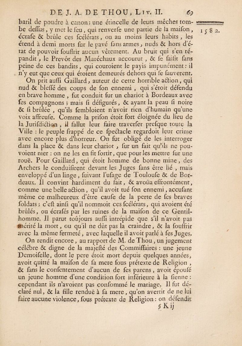 baril de poudre à canon; une étincelle de leurs mèches tom- be deflus, y met le feu, qui renverfe une partie de la maifon, i 8 2. écrafe & brûle ces fcélérats, ou au moins leurs habits , les étend à demi morts fur le pavé fans armes ^ nuds & hors d’é¬ tat de pouvoir fouffrir aucun vêtement. Au bruit qui s’en ré¬ pandit^, le Prévôt des Maréchaux accourut , & fe faiiît fans peine de ces bandits, qui couroient le payis impunément; il n’y eut que ceux qui étoient demeurés dehors qui fe fauverenr. On prit auffi Gaillard, auteur de cette horrible aélion, qui nud & bleifé des coups de fon ennemi , qui s’étoit défendu en brave homme , fut conduit fur un chariot à Bordeaux avec fes compagnons ; mais fi défigurés, & ayant la peau fi noire & fi brûlée , qu’ils fembloient n’avoir rien d’humain qu’une voix affreufe. Comme la prifon étoit fort éloignée du lieu de la Jurifdidian , il fallut leur faire traverfer prefque toute la Ville : le peuple frappé de ce fpeélacle regardoit leur crime avec encore plus d’horreur. On fut obligé de les interroger dans la place & dans leur chariot , fur un fait qu’ils ne pou- voient nier : on ne les en fit fortir, que pour les mettre fur une roue. Pour Gaillard, qui étoit homme de bonne mine, des Archers le conduifirent devant les Juges fans être lié , mais enveloppé d’un linge, fuivant l’ufage de Touloufe & de Bor» deaux. il convint hardiment du fait, & avoua effrontément. Gomme une belle aêtion, qu’il avoit tué fon ennemi, accufant même ce malheureux d’être caufe de la perte de fes braves foldats ; c’eft ainfi qu’il nommoit ces fcélérats, qui avoient été brûlés, ou écrafés par les ruines de la maifon de ce Gentil¬ homme. 11 parut toûjours auffi intrépide que s’il n’avoit pas - mérité la mort, ou qu’il ne dût pas la craindre, & la fouffiir avec la même fermeté, avec laquelle il avoit parlé à fes Juges. On rendit encore, au rapport de M. de Thou , un jugement célébré & digne de la majefié des Commiflaires : une jeune Demoifelle, dont le pere étoit mort depuis quelques années, avoit quitté la maifon de fa mere fous prétexte de Religion , & fans le confentement d’aucun de fes parens, avoit époufé un jeune homme d’une condition fort inférieure à la fienne : cependant ils n’avoient pas confommé le mariage. Il fut dé¬ claré nul, & la fille rendue à fa mere, qu’on avertit de ne lui faire aucune violence, fous prétexte de Religion: on défendif;