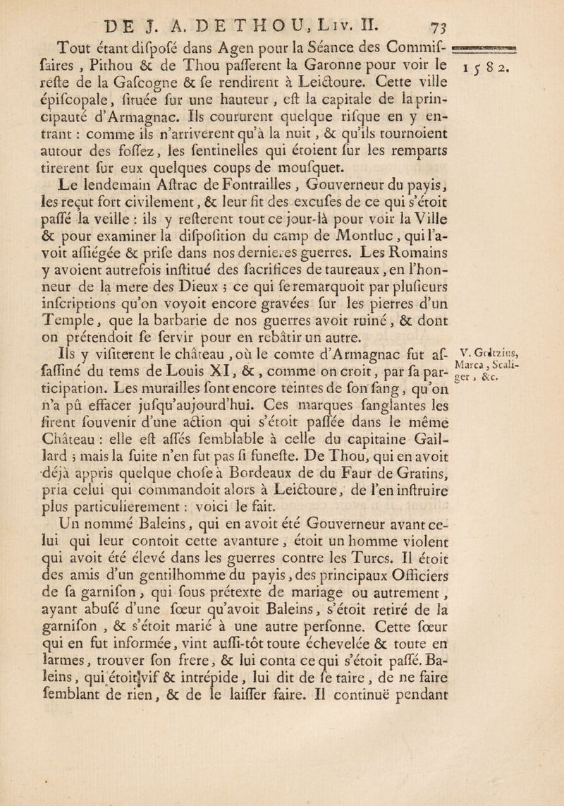 Tout étant difpofé dans Agen pour la Séance des Commif- faites , Pithou & de Thou pafTerent la Garonne pour voir le i j 8 2. refte de la Gafcogne & fe rendirent à Leiéloure. Cette ville épifcopale, firuée fur une hauteur , eft la capitale de la prin¬ cipauté d’Armagnac. Ils coururent quelque rifque en y en¬ trant : comme ils n'arriverent qu’à la nuit, & qu’ils tournoient autour des foffezj les fentineiles qui étoient fur les remparts tirèrent fur eux quelques coups de moufquet. Le lendemain Aftrac deFontrailles, Gouverneur du payis, les reçut fort civilement, & leur fit des excufes de ce qui s’étoit pafle la veille : ils y refterent tout ce jour-là pour voir la Ville & pour examiner la difpofition du camp de Montluc, quil’a- voit affiégée & prife dans nos dernieres guerres. Les Romains y avoient autrefois inftitué des facrifices de taureaux, en l’hon¬ neur de la mere des Dieux 5 ce qui feremarquoit parplufieurs infcriptions qu’on voyoit encore gravées fur les pierres d’un Temple, que la barbarie de nos guerres avoir ruiné, & dont on prétendoit fe fervir pour en rebâtir un autre. Ils y vifiterent le château ,où).e comte d’Armagnac fut af- V. Gcit^^îus, faffiné du tems de Louis XI, & , comme on croit, par fa par- aer ticipation. Les murailles font encore teintes de fonfang, qu’on n’a pu effacer jufqu’aujourd’hui. Ces marques fanglantes les firent fouvenir d’une aétion qui s’étoit paffée dans le même Château : elle eft affés femblable à celle du capitaine Gail¬ lard 3 mais la fuite n’en fut pas fi funefte. De Thou, qui en avoit •déjà appris quelque chofeà Bordeaux de du Faut de Gratins, pria celui qui commandoit alors à LeiélourCj de reninftruire plus particulièrement : voici le fait. Un nommé Baleins, qui en avoit été Gouverneur avant ce¬ lui qui leur contoit cette avanture, étoit un homme violent qui avoit été élevé dans les guerres contre les Turcs. Il étoit des amis d’un gentilhomme du payis, des principaux Officiers de fa garnifon > qui fous prétexte de mariage ou autrement, ayant abufé d’une fœur qu’avoit Baleins, s’étoit retiré de la garnifon , & s’étoit marié à une autre perfonne. Cette fœur qui en fut informée, vint aufli-tôttoute échevelée & toute en larmes, trouver fon frere ^ & lui conta ce qui s’étoit paffé. Ba- îeins, qufétoit|vif & intrépide, lui dit de fe taire, de ne faire femblant de rien, & de le laifler faire. Il continue pendant