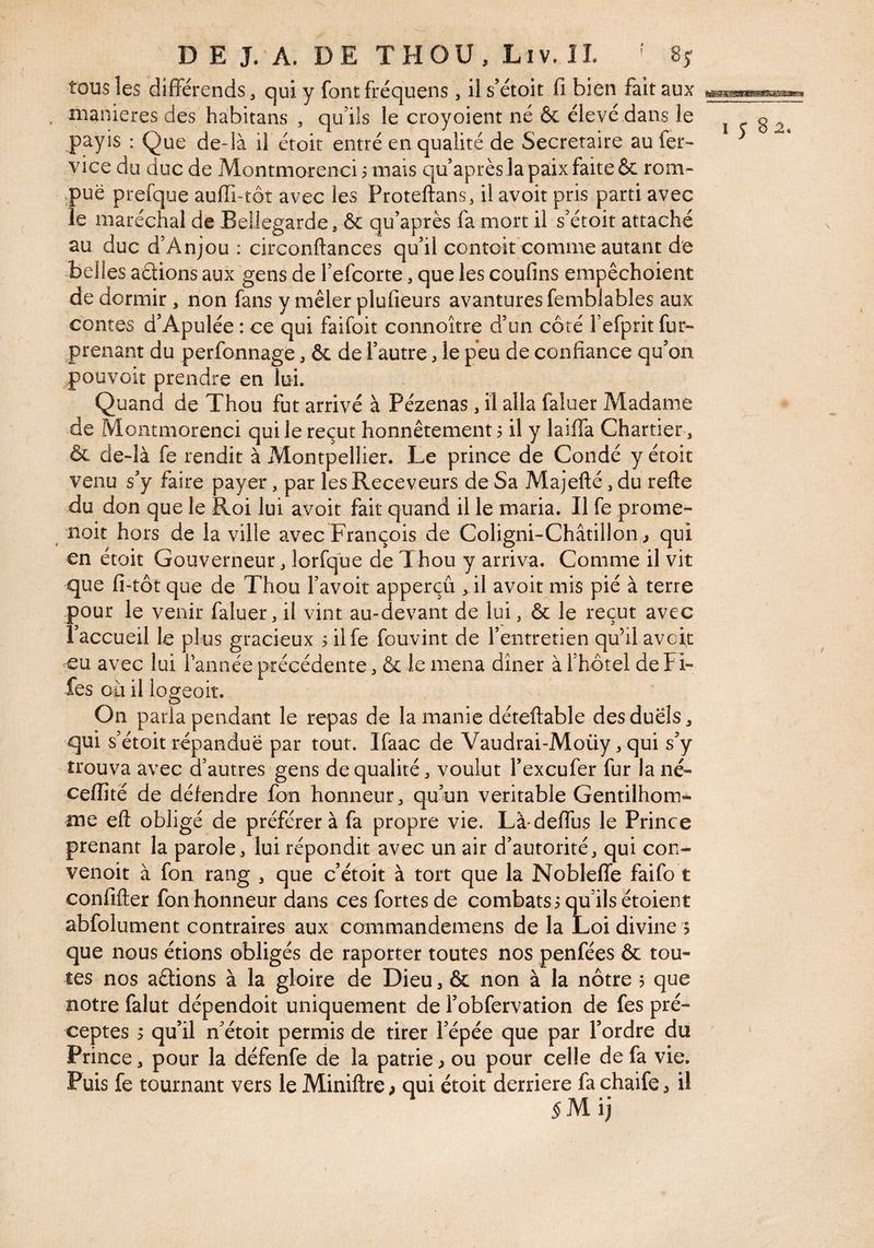 tous les différends, qui y font fréquens, il s’étoit fi bien fait aux . maniérés des habitans ^ qu’ils le croyoient né & élevé dans le payis : Que de-là il étoit entré en qualité de Secrétaire au fer- vice du duc de Montmorenci 3 mais qu’après la paix faite & rom- .puë prefque aufii-toî avec les Proteftans, il avoir pris parti avec le maréchal de BelJegarde, ôc qu’après fa mort il s’étoit attaché au duc d’Anjou : circonftances qu’il contck comme autant de belles aélions aux gens de l’efcorte, que les confins empêchoient de dormir, non fans y mêler plufieurs avanturesfemblables aux contes d’Apulée:ce qui faifoit connoître d’un côté l’efpritfur- prenant du perfonnage, & de l’autre, le peu de confiance qu’on pouvoir prendre en lui. Quand de Thou fut arrivé à Pézenas, il alla faluer Madame de Montmorenci qui le reçut honnêtement 3 il y laiffa Chartier , & de-là fe rendit à Montpellier. Le prince de Condé y étoit venu s’y faire payer, par les Receveurs de Sa Majefté, du refte du don que le Roi lui avoir fait quand il le maria. Il fe prome- noit hors de la ville avec François de Coligni-Châtillon j qui en étoit Gouverneur, lorfque de Thou y arriva. Comme il vit que fi-tôt que de Thou l’avoit apperçû , il avoir mis pié à terre pour le venir faluer, il vint au-devant de lui, & le reçut avec l’accueil le plus gracieux 3 ilfe fouvint de l’entretien qu’il avck eu avec lui Tannée précédente, & le mena dîner à l’hôtel de Fi- fes où il logeoit. On parla pendant le repas de la manie déteftable des duels, qui s’étoit répandue par tout. Ifaac de Vaudrai-Moüy, qui s’y trouva avec d’autres gens de qualité, voulut Texcufer fur la né- ceffité de défendre fon honneur, quun véritable Gentilhom¬ me efl: obligé de préférer à fa propre vie. Là'deffus le Prince prenant la parole, lui répondit avec un air d’autorité, qui con- venoit à fon rang , que c’étoit à tort que la Nobleffe faifo t confifter fon honneur dans ces fortes de combats 3 qu’ils étoient abfolument contraires aux commandemens de la Loi divine 5 que nous étions obligés de raporter toutes nos penfées & tou¬ tes nos aêtions à la gloire de Dieu, & non à la nôtre 5 que notre falut dépendoit uniquement de Tobfervation de fes pré¬ ceptes 3 qu’il n’étoit permis de tirer Tépée que par Tordre du Prince, pour la défenfe de la patrie ^ ou pour celle de fa vie. Puis fe tournant vers le Miniftre; qui étoit derrière fachaife, il ij