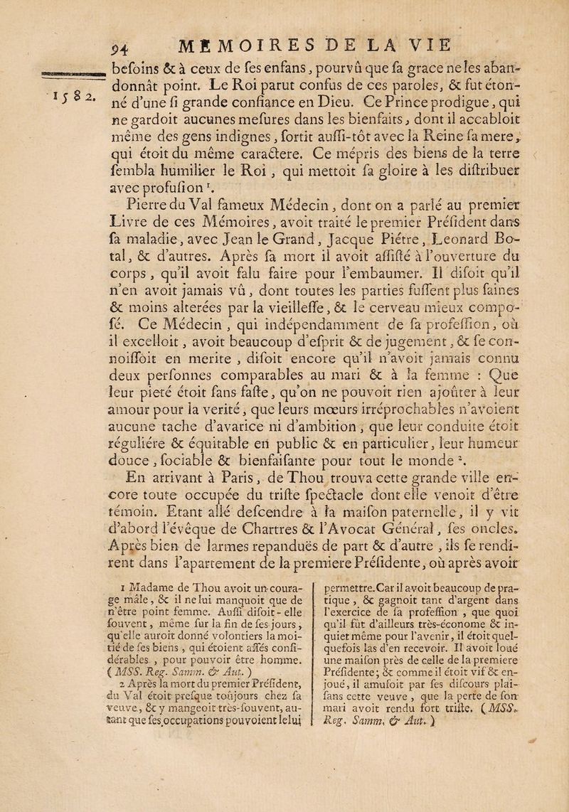 2. P4 MEMOIRESDELAVIE bcfoins & à ceux de fes enfans ^ pourvu que fa grâce neîes aban¬ donnât point. Le Roi parut confus de ces paroles, 6c fut éton¬ né d’une fl grande confiance en Dieu. Ce Prince prodigue, qui ne gardoit aucunes mefures dans les bienfaits > dont il accabloit même des gens indignes, fortit auffi-tôt avec îa Reine fa mere,' qui étoit du même caraêlere. Ce mépris des biens de la terre < fembla humilier le Roi, qui mettoit fa gloire à les diftribuer avec profufion ^ Pierre du Val fameux Médecin, dont on a parlé au premier Li vre de ces Mémoires, avoit traité le premier Préfident dans fa maladie, avec Jean le Grand, Jaeque Piètre, Leonard Bo- tal, & d’autres. Après fa mort il avoit affifté à l’ouverture du corps , qu’il avoit falu faire pour rembaumer. Il difoit qu’il n’en avoit jamais vu, dont toutes les parties fuffent plus faines & moins altérées par la vieilleffe, & le cerveau mieux coiiipo- fé. Ce Médecin , qui indépendamment de fa profeffion, oà il excelioit, avoit beaucoup d’efprit 6c de jugement, 6c fe con- noiffoit en mérité , difoit encore qu’il n’avoit jamais connu deux perfonnes comparables au mari 6c à la femme : Que leur pieté étoit fans faite, qu’on ne pouvoit rien ajouter à leur amour pour la vérité, que leurs mœurs irréprochables n’avoient aucune tache d’avarice ni d’ambition , que leur conduite étoit régulière ôc équitable en public 6c en particulier, leur humeur douce ,fociabIe & bienfaifante pour tout le monde ^ En arrivant à Paris, deXhou trouva cette grande ville en¬ core toute occupée du trifte fpeâacle dont elle venoit d’être témoin. Etant allé defeendre à la maifon paternelle, il y vit d’abord l’évêque de Chartres 6c l’Avocat Général, fes oncles.. Après bien de larmes répandues de part 6c d’autre , ils fe rendi¬ rent dans rapartement de la première Préfidente, où après avoir 1 Madame de Thou avoit un-coura¬ ge mâle, ôc il ne lui manquoit que de n’être point femme. Auili difoit-elle fouvenc , même fur la fin de fes jours, qu’elle auroit donné volontiers la moi¬ tié de fes biens, qui étoient alfés confî- dérables. , pour pouvoir être horume. ( MSS. Reg. Samm. & Ant. ) 2 Après la mort du premier Préfidenî, du Val étoit piefqus. toujours chez fa veuve., ôc y mangeoit très-fouvent, au- tmî que fes occupations pouyoient leluj permettreXar il avoit beaucoup de pra¬ tique , ôc gagnoit tant d’argent dans l’exercice de fa profeffion , que quoi qu’il fût d’ailleurs très-économe ôc in¬ quiet même pour l’avenir, il étoit quel¬ quefois las d’en recevoir. Il avoit loué une maifon près de celle de la première Préfidente ; Ôc comme il étoit vif ôc en¬ joué , il amufoit par fes difeours plai- fans cette veuve , que la perte de fon mari avoit rendu fort trilk, (^MSS^ Reg, Samm, & Ant, )