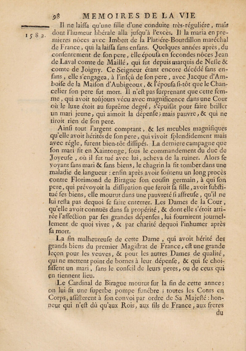 Il ne laiffa qu’une fille d’une conduite très*régulière, maL^ dont l’humeur libérale alla jufqu’à Fexcès» Il la maria en pre¬ mières noces avec Imbert de la Platiére-Bourdillon maréchal de France, qui la laiffa fans enfans. Quelques années après, du confentement de fonpere, elleépoufa en fécondés noces Jean de Laval comte de ?4aillé > qui fut depuis marquis de Nefle & comte de Joigny, Ce Seigneur étant encore décédé fans en- fans , elle s engagea^ à l’infçû de fonpere , avec Jacque d’Am- boife de la Maifon d’Aubigeoux, ôç i époufa fi-tôt que le Cham celier fon pere fut mort. 11 n’eft pas furprenant que cette fem¬ me , qui avoit toûjours vécu avec magnificence dans une Cour où le luxe étoit au fuprême degré, s’épuifât pour faire briller un mari jeune ^ qui aimoit la dépenfei mais pauvre ^ & qui ne droit rien de fon pere. Ainfi tout l’argent comptant ^ & les meubles magnifiques qu’elle avoit hérités de fon pere ^ qui vivoit fplendidement mais avec régie, furent bien-tôt diffipés. La derniere campagne que fon mari fit en Xaintonge, fous le commandement du duc de Joyeufe , où il fut tué avec lui, acheva de la ruiner. Alors fe voyant fans mari & fans biens, le chagrin la fit tomber dans une maladie de langueur ; enfin après avoir foûtenu un long procès contre Florimond de Birague fon eoufin germain, à qui fon pere, qui prévoyoit la diffipation que feroit fa fille, avoit fubfti- tué fes biens, elle mourut dans une pauvreté fi affreufe , qu’il ne lui refta pas dequoi fe faire enterrer. Les Dames de la Cour, qu’elle avoit connues dans fa propénté, & dont elle s’étoit atti-» rée l’affeûion par fes grandes dépenfes , lui fournirent journel¬ lement de quoi vivre , & par charité dequoi Pinhumer après fa mort. La fin malheureufe de cette Dame , qui avoit hérité des grands biens du premier Magiftrat de France > eft une grande leçon pour les veuves, & pour les autres Dames de qualité, qui ne mettent point de bornes à leur dépenfe, & qui fe choF fiffent un mari, fans le confeil de leurs peres, ou de ceux qui en tiennent lieu, iLe Cardinal de Birague mourut fur la fin de cette année; on lui fit une fuperbe pompe funèbre ; toutes les Cours en Corps, affîfterent à fon convoi par ordre de Sa Majefté : hon¬ neur qui n’efl: du qu’aux Rois, aux fils de France, aux freres du