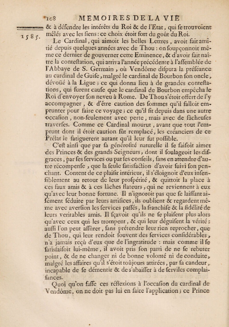 & à défendre les intérêts du Roi & de FEtac ^ qui fe trouvoient mêlés avec les liens : ce choix étoit fort du goût du Roi. Le Cardinal, qui aimoit les belles Lettres, avoir fait ami¬ tié depuis quelques années avec de Thou : on foupeonnoit mê¬ me ce dernier de gouverner cette Eminence , & d'avoir fait naî¬ tre la conteftation, qui arriva l’année précédente à Taffemblée de FAbbaye de S. Germain > oit Vendôme difputa la préféance* au cardinal de Guife > malgré le cardinal de Bourbon fon oncle ^ dév oüé à la Ligue 5 ce qui donna lieu à de grandes contefta- tioDS, qui furent eaufe que le cardinal de Bourbon empêcha le Roi d'envoyer fon neveu à Rome. De Thou s’étoit offert de fy accompagner ^ & d’être caution des fommes qu’il fallok em¬ prunter pour faire ce voyage ? ce qu’il fit depuis dans une autre occafion, nomfeulement avec perte, mais avec de fâcheufes îraverfes. Comme ce Cardinal mourut, avant que tout l’em¬ prunt dont il étoit caution fût remplacé , les créanciers de ce Prélat le fatiguèrent autant qu’il leur fut poffible. C’eft ainfi que par fa générofité naturelle il fe faifoit aimer des Princes & des grands Seigneurs^ dont il foulageoit lesdiC- graces, par fes fer vices ou par les confeils, fans en attendre d’au¬ tre récompenfe ^ que la feule fatisfaûion d’avoir fuivi fon pen¬ chant. Content de ce pfaifir intérieur, il s’éloignoit d’eux infen- fîblenient au retour de leur profpérké, & quktok la place à ces faux amis & à ces lâches flateurs ^ qui ne reviennent à eux qu’avec leur bonne fortune. Il n’ignoroit pas que fe laiffantai- fément féduire par leurs artifices, iis oublient & regardent mê¬ me avec averfion les fervices paffés, lafranchife & la fidélité de leurs véritables amis. Il fçavoit qu’ils ne fe plaifenr plus alors qu’avec ceux qui les trompent, & qui leur déguifent la vérité f auffi Ton peut affûrer , fans prétendre leur rien reprocher, que’ de Thou, qui leur rendok fouvent des fervices confidérables > n’a jamais reçû d’eux que de l’ingratitude : mais comme ilfe fatisfaifoit lukmême, il avoit pris fon parti de ne fe rebuter point, ÔL de ne changer ni de bonne volonté ni de conduite> malgré les affaires qu’il s’étoittoûjours attirées, par fa candeur3, incapable de fe démentir & de s’abaiffer à de ferviies complai- fances- Quoi qu’on fafle ces réflexions à l’occafion dû cardinal de Vendôme, on ne doit pas lui en faire l’application i ce Prince
