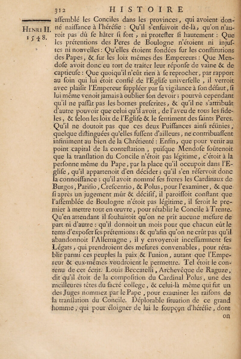 afTeinblé les Conciles dans les provinces, qui avolent don^ Henri II naiflance à Théréfie : Qu’il s’enfuivoit de-là^ qu’on n’au- I ^ aS hâter fi fort ^ ni protefter ü hautement : Que les prétentions des Peres de Boulogne n’étoient ni injut tes ni nouvelles : Qu’elles étoient fondées fur les conffitutions des Papes, & fur les loix mêmes des Empereurs : Que Men- dofe avoir donc eu tort de traiter leur réponfe de vaine & de captieufe : Que quoiqu’il n’eût rien à fe reprocher ^ par rapport au foin qui lui étoit confié de PEglife univerfelle ^ il verroit avec plaifir l’Empereur fuppléer par fa vigilance à fon défaut, fi lui même venoit jamais à oublier fon devoir 5 pourvu cependant qu’il ne paffât pas les bornes prefcrites^ & qu’il ne s’attribuât d’autre pouvoir que celui qu’il avoit, de i’aveu de tous les fidè¬ les > & félon les loix de l’Eglife 6c le fentiment des faints Peres. Qu’il ne doutoit pas que ces deux Puiflances ainfi réunies, quelque diftinguées qu’elles fulfent d’ailleurs ne contribuaffent infiniment au bien de la Chrétienté : Enfin^ que pour venir au point capital de la conteftation puifque Mendofe foûtenoit que la tranflation du Concile n’étoit pas légitime ^ c’étoit à la perfonne même du Pape, par la place qu’il occupoit dans l’E- ' glife ^ qu’il appartenoit d’en décider 5 qu’il s’en réfervoit donc la connoiffance 5 quil avoit nommé fes freres les Cardinaux de Burgos, Parifio ^ Crefcentio ^ ôc Polus, pour l’examiner ^ ôc que fi après un jugement mûr ôc décifif, il paroiffoit confiant que l’alfemblée de Boulogne n’étoit pas légitime ^ il feroit le pre¬ mier à mettre tout en œuvre, pour rétablir le Concile à Trente. Qu’en attendant il fouhaitoit qu’on ne prît aucune mefure de part ni d’autre : qu’il donnoit un mois pour que chacun eût le tems d’expofer fes prétentions 5 6c qu’afin qu’on ne crût pas qu’il abandonnoit l’Allemagne , il y envoyeroit inceffamment fes Légats ^ qui prendroient des mefures convenables, pour réta¬ blir parmi ces peuples la paix 6c funion, autant que l’Empe^ reur 6c eux-mêmes voudroient le permettre. Tel étoit le con¬ tenu de cet écrit. Louis Beccatelli, Archevêque de Raguze, dit qu’il étoit de la compofition du Cardinal Polus, une des meilleures têtes du facré college, 6c celui-là même qui fut un des Juges nommez par le Pape , pour examiner les raifons de la tranflation du Concile. Déplorable fituation de ce grand homme, qui pour éloigner de lui le foupcçn d’héréfie, dont ox\