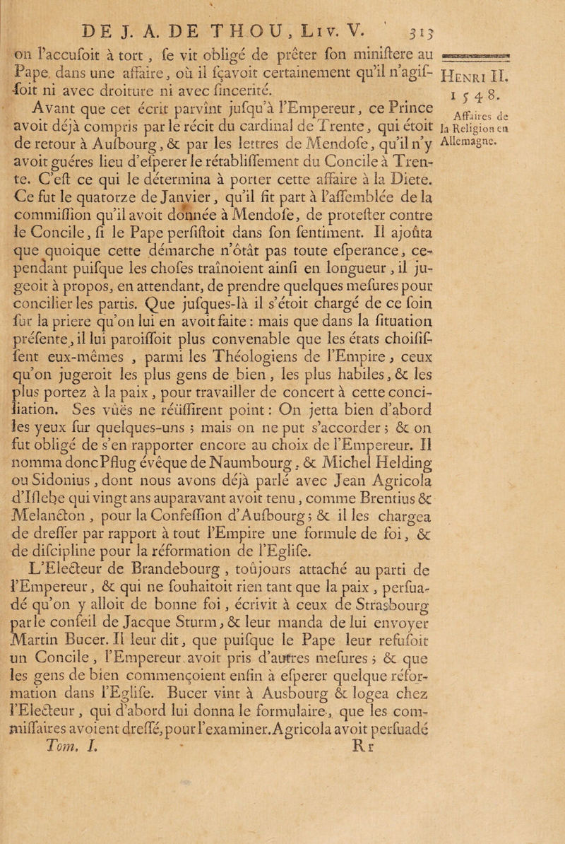 BaieBsafeijE3B^s^sa!æg» on Faccufoit à tort. fe vit obligé de prêter fon miniftere au Pape, dans une affaire. où ü fçavoit certainement qu’il ffagif- Poit ni avec droiture ni avec fincerité. Avant que cet écrit parvînt jufqffà l’Empereur, ce Prince avoit déjà compris parle récit du cardinal de Trente, qui étoit de retour à Aufbourg. & par les lettres de Mendofe. qu’il n’y avoit guéres lieu d’efperer le rétabliffement du Concile à Tren¬ te. C’eft ce qui le détermina à porter cette affaire à la Diete. Ce fut le quatorze de Janvier. qu’il fit part à l’affemblée de la commiflîon qu’il avoit donnée à Mendofe. de protefter contre le Concile, fi le Pape perfiftoit dans fon fentiment. Il ajouta que quoique cette démarche notât pas toute efperance. ce¬ pendant puifque les chofes traînoient ainfi en longueur. il ju- geoit à propos, en attendant, de prendre quelques mefures pour concilier les partis. Que jufques-là il s’étoit chargé de ce foin fur la priere qu’on lui en avoit faite : mais que dans la fituation préfente , il lui paroiffoit plus convenable que les états choifif fent eux-mêmes , parmi les Théologiens de l’Empire ^ ceux qu’on jugeroit les plus gens de bien. les plus habiles. & les plus portez à la paix. pour travailler de concert à cette conci- liation. Ses vues ne réüfîirent point : On jetta bien d’abord les yeux fur quelques-uns 5 mais on ne put s’accorder 5 & on fut obligé de s’en rapporter encore au choix de l’Empereur. li nomma doncPflug évêque de Naumbourg. & Michel Helding ou Sidonius. dont nous avons déjà parlé avec Jean Agricola d’Iflebe qui vingt ans auparavant avoit tenu. comme Brentius & Melanclon . pour laConfeilîon d’Aufoourg, & il les chargea de dreffer par rapport à tout l’Empire une formule de foi. & de difcipline pour la réformation de l’Eglife. L’Eleéleur de Brandebourg , toujours attaché au parti de l’Empereur. &l qui ne fouhaitoit rien tant que la paix . perrua- dé qu’on y alloit de bonne foi. écrivit à ceux de Strasbourg parle confeil de Jacque Sturm. & leur manda de lui envoyer Martin Bucer. Il leur dit. que puifque le Pape leur refufoit un Concile. l’Empereur.avoit pris d’autres mefures 3 & que les gens de bien commençoient enfin à efperer quelque réfor¬ mation dans l’Eglife. Bucer vint à Ausbourg & logea chez î’Eleâeur . qui d’abord lui donna le formulaire.. que les com- miffaires avoient dreffe. pour l’examiner. Agricola avoit perfuadé Tom, L * Rr Henri IL 1548. Affaires de la Keligioa esi Allemagne.
