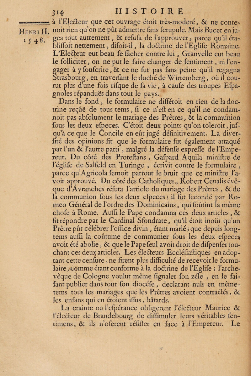 à rE|e£l:eur que cet ouvrage étoit très-modéré ^ &c ne conte- Henri IL qu’on ne pût admettre fans fcrupule. Mais Bucer en ju» I ç 4 8. autrement, & refufa de Fapprouver ^ parce qu’il éta- bliffoit nettement ^ difoit-il, la doctrine de TEglife Romaine. LTleS^eur eut beau fe fâcher contre lui, Granvelle eut beau le folliciter, on ne put le faire changer de fentiment, ni l’en¬ gager à y foufcrire^ & ce ne fut pas fans peine qu’il regagna Strasbourg, en traverfant le duché de Wirtemberg, où il cou¬ rut plus d’une fois rifque de fa vie, à caufe des troupes Efpa- gnôles répandues dans tout le pays. Dans le fond , le formulaire ne différoit en rien de la doc¬ trine reçue de tous tems, fi ce n’eft en ce qu’il ne condam- noit pas abfolument le mariage des Prêtres, & la communion fous les deux e^eces. C’étoit deux points qu’on toleroit, juf- qu’à ce que le Concile en eût jugé définitivement. La divers fité des opinions fit que le formulaire fut également attaqué par l’un & l’autre parti, malgré la défenfe expreffe de l’Empe¬ reur. Du côté des Proteftans Gafpard Aquila miniftre de l’églife de Salfeld en Turinge écrivit contre le formulaire , parce qu’Agricola femoit partout le bruit que ce miniftre l’a- voit approuvé. Du côté des Catholiques., Robert Cenalis évê¬ que d^Avranches réfuta l’article du mariage des Prêtres , & de la communion fous les deux efpeces j il fut fécondé par Ro¬ meo Général de l’ordre des Dominicains, qui foûtint la même chofe à Rome. Auffi le Pape condamna ces deux articles, Ôc fît répondre par le Cardinal Sfondrate, quùl étoit inoüi qu’un Prêtre pût célébrer l’office divin , étant marié 5 que depuis long- tems auffi la coûtume de communier fous les deux efpeces avoit été abolie, & que le Pape feul avoit droit de difpenfer tou¬ chant ces deux articles. Les éleêieurs Eccléfiaftiques en adop¬ tant cette cenfure ne firent plus difficulté de recevoir le formu¬ laire,* comme étant conforme à la doêlrine de l’Eglife 5 l’arche¬ vêque de Cologne voulut même fignaler fon zélé , en le fai- fant publier dans tout fon diocéfe, déclarant nuis en même- tems tous les mariages que les Prêtres avoient contraêlés, & les enfans qui en étoient iffus, bâtards. La crainte ou î’efpérance obligèrent l’élecleur Maurice & Féledeur de Brandebourg de diffimuler leurs véritables fen- timensj ôc ils n’oferent réfifter en face à l’Empereur. Le