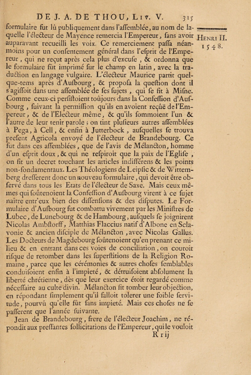 formulaire fut lu publiquement dans raflemblée^ au nom de la- quelle rélefteur de Mayence remercia l’Empereur ^ fans avoir ÎJ^ auparavant recueilli les voix. Ce remerciement pafla néan- i j g moins pour un confentement général dans Fefprit de FEmpe- reur, qui ne reçut après cela plus d’excufe , & ordonna que le formulaire fût imprimé fur le champ en latin, avec la tra- duftion en langage vulgaire. L’élefteur Maurice partit quel- que-tenis après d’Aufbourg, & propofa la queftion dont il s’agiffoit dans une affemblée de fes fujets , qui fe fit à Mifne. Comme ceux-ci perfiftoient toujours dans la Confeffion d’Auf- bourg 3 fuivant la permifiîon qu’ils enavoient reçue de FEm- pereur> ôc de FElecleur même^ & qu’ils fommoient Fun ôc l’autre de leur tenir parole 5 on tint plufieurs autres aflemblées à Pega^ à CelC & enfin à Jutterbock 3 aufquelles fe trouva prefent Agricola envoyé de Féledeur de Brandebourg. Ce fut dans ces aflemblées 3 que de Favis de Mélan(3:on3 homme d’un efprit doux 3 6c qui ne refpiroit que la paix de FEglife 3 on fit un decret touchant les articles indifférens 6c les points non-fondamentaux. Les Théologiens de Leipfic 6c de Wittem- berg dreflerent donc un nouveau formulaire 3 qui devoit être ob- fervé dans tous les Etats de Féleêleur de Saxe. Mais ceux mê¬ mes qui foûtenoient la Confeffion d’Auflbourg virent à ce fujet naître entr’eux bien des dilTenfions 6c des difputes. Le For¬ mulaire d’Auflbourg fut combattu vivement par les Miniftres de Lubec3 de Lunebourg 6c de Hambourg 3 aufquels fe joignirent Nicolas Ambftorff 3 Matthias Flaccius natif d’Albone en Scla- vonie ôc ancien difciple de Mélanêlon 3 avec Nicolas Galliis. Les Doêleurs de Magdebourg foûtenoient qu’en prenant ce mi¬ lieu ôc en entrant dans ces voies de conciliation 3 on couroit rifque de retomber dans les fuperftitions de la Religion Ro¬ maine 3 parce que les cérémonies 6c autres chofes femblables conduifoient enfin à Fimpieté3 Ôc détruifoient abfolument la liberté chrétienne 3 dès que leur exercice étoit regardé comme néceflTaire au culte divin. Mélanêton fit tomber leur objeâ:ion3 en répondant fimplement qu’il falloir tolerer une foible fervi- tude3 pourvû qu’elle fût fans impiété. Mais ces chofes ne fe paflferent que l’année fuivante. Jean de Brandebourg 3 frere de Féleéïeur Joachim 3 ne ré¬ pondit aux prenantes follicitations de FEmpereur 3 quile vouloit R r ij