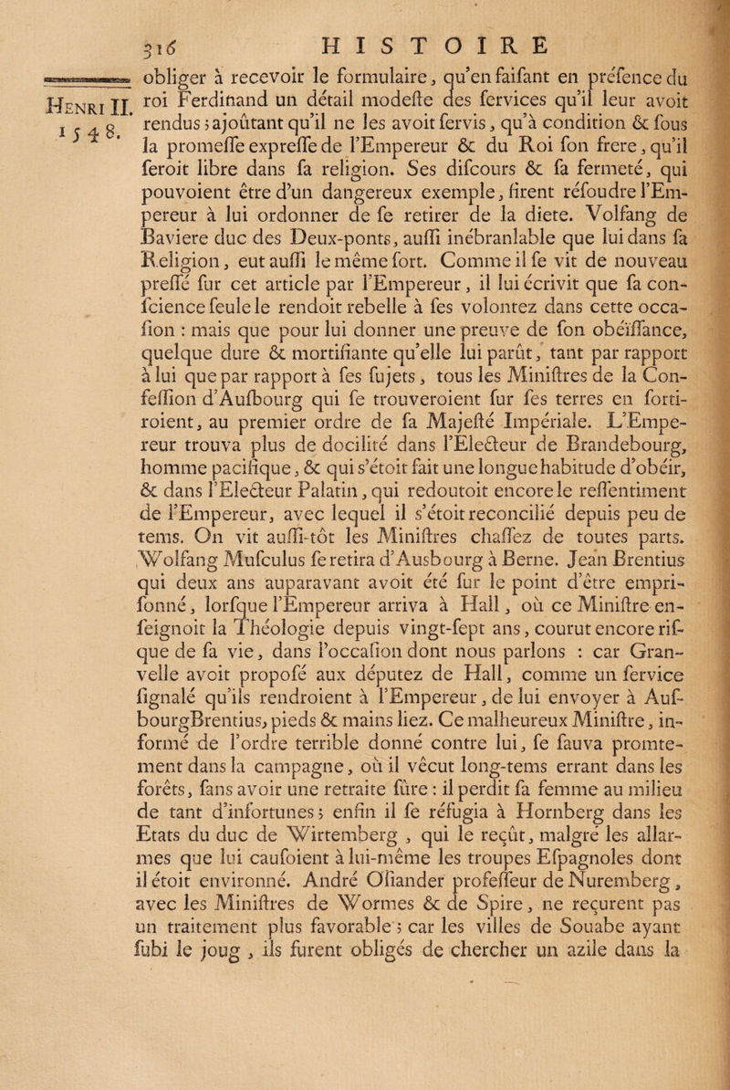 / 31^ H I S T O I R E obliger à recevoir le formulaire :, quenfaifant en preTencedu Henri II Ferdinand un détail modefte des fervices qu’il leur avoir I r A ÿ * rendus rajoutant qu’il ne les avoir fervis ^ qu’à condition & fous la promefle expreffe de l’Empereur & du Roi fon frere j qu’il feroit libre dans fa religion. Ses difcours & fa fermeté ^ qui pouvoient être d’un dangereux exemple, firent réfoudre l’Em¬ pereur à lui ordonner de fe retirer de la diete. Volfang de Bavière duc des Deux-ponts, auffi inébranlable que lui dans fa K.eligion, eut auffi le même fort. Comme il fe vit de nouveau preffé fur cet article par l’Empereur, il lui écrivit que fa con- fcience feule le rendoit rebelle à fes volontez dans cette occa- fion : mais que pour lui donner une preuve de fon obéïffance, quelque dure & mortifiante qu’elle lui parût, tant par rapport à lui que par rapport à fes fujets, tous les Miniftres de la Con- feffion d’Aufbourg qui fe trouveroient fur fes terres en forti- roient, au premier ordre de fa Majefté Impériale. L’Empe¬ reur trouva plus de docilité dans l’Eledeur de Brandebourg, homme pacifique, & qui s’étoit fait une longue habitude d’obéir, & dans î’Eleâeur Palatin, qui redoutoit encore le reflentiment de l’Empereur, avec lequel il s’étoitréconcilié depuis peu de îems. On vit auffi-tôt les Miniftres chaffez de toutes parts. iWolfang Mufculus fe retira d’Ausbourg à Berne. Jean Brentius qui deux ans auparavant avoit été fur le point d’être empri- fonné, lorfbue l’Empereur arriva à Hall, où ce Miniftre en- feignoit la Théologie depuis vingt-fept ans, courut encore rif- que de fa vie, dans roccafion dont nous parlons : car Gran- velle avoit propofé aux députez de Hall, comme un fervice fignalé qu’ils rendroient à l’Empereur, de lui envoyer à AuF bourgBrentius, pieds & mains liez. Ce malheureux Miniftre, in¬ formé de l’ordre terrible donné contre lui, fe fauva promte- ment dans la campagne, où il vécut long-tems errant dans les forêts, fans avoir une retraite fûre : il perdit fa femme au milieu de tant d’infortunes > enfin il fe réfugia à Flornberg dans les Etats du duc de Wirtemberg , qui le reçût, malgré les allar- mes que lui caufoient à lui-même les troupes Efpagnoles dont il étoit environné. André Oiiander profefteur de Nuremberg, avec les Miniftres de Wormes & de Spire, ne reçurent pas un traitement plus favorable ; car les villes de Souabe ayant fubi le joug , ils furent obligés de chercher un azile dans la