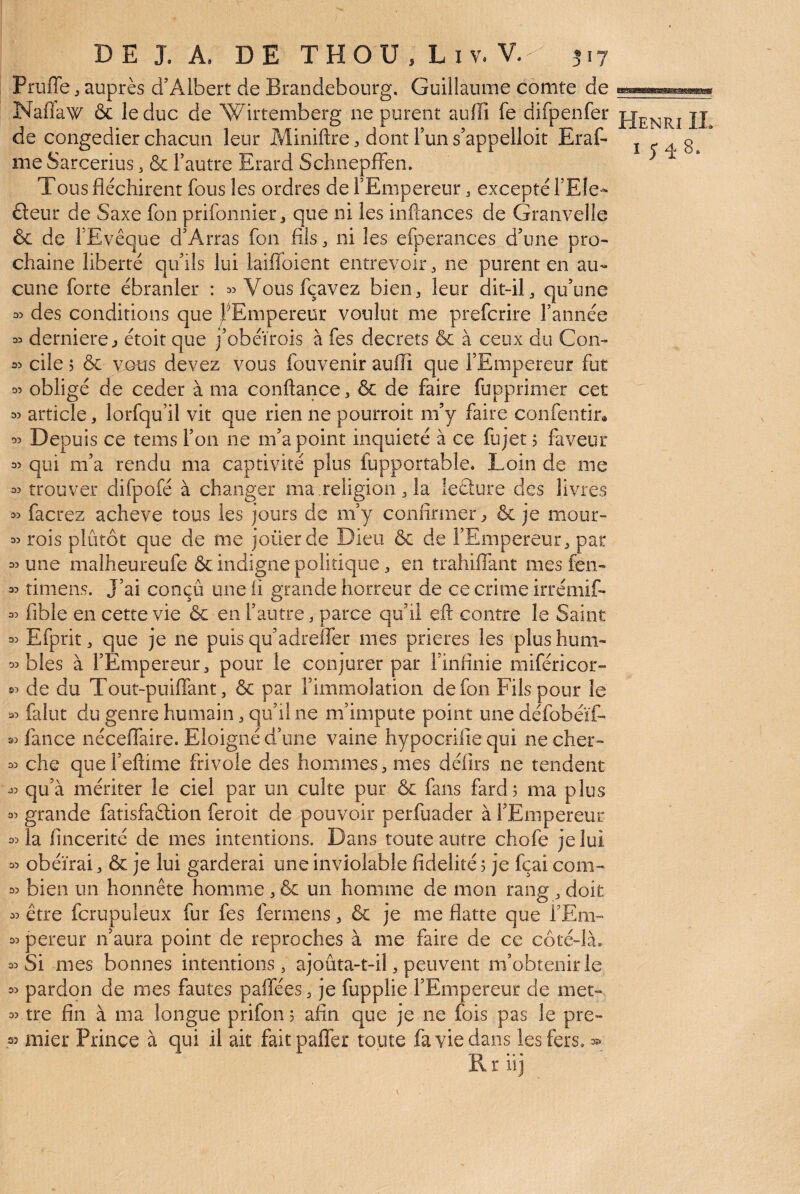 Pruffe J auprès d’Albert de Brandebourg, Guillaume comte de Naflaw & le duc de Wirtemberg ne purent aufïi fe difpenfer jj de congédier chacun leur Miniftre:, dontTuns’appelloit Eraf- i <-4 s me Sarcerius, & Fautre Erard Schnepffen. Tous fléchirent fous les ordres de l’Empereur, excepté FEle- fleur de Saxe fon prifonnier, que ni les inftances de Granvelle & de FEvêque d’Arras fon fils ^ ni les efperances d’une pro¬ chaine liberté qu’ils lui laiflbient entrevoir, ne purent en au¬ cune forte ébranler : Vousfçavez bien^ leur dit-iG qu’une n> des conditions que j^^^Empereur voulut me prefcrire l’année 33 derniere j étoit que j’obéïrois à fes decrets & à ceux du Con- w cile 5 & MOUS devez vous fouvenir auflî que l’Empereur fut 35 obligé de ceder à ma conftance, & de faire fupprimer cet 33 article, lorfqu’il vit que rien ne pourroit m’y faire confentin 33 Depuis ce tems Fon ne m’a point inquiété à ce fujet 5 faveur 35 qui m’a rendu ma captivité plus fupportable. Loin de me 33 trouver difpofé à changer ma .religion ^ la leGure des livres 33 facrez achevé tous les jours de m’y confirmer^ & je mour- 33 rois plutôt que de me joüerde Dieu & de l’Empereur^ par 33 une malheureufe & indigne polidque, en trahiflant mes fen- 33 rimens. J’ai conçû une ii grande horreur de ce crime irrémif- 33 fible en cette vie ôe en Fautre, parce qu’il eft contre le Saint 33 Efprit, que je ne puis qu’adrelfer mes prières les plushum- 33 blés à l’Empereur^ pour le conjurer par Finflnie miféricor- 33 de du Tout-puifiant, & par l’immolation de fon Fils pour le 33 falut du genre humain ^ qu’il ne m’impute point une défobéïf- 33 fance néceflaire. Eloigné d’une vaine hypocrifie qui ne cher- 33 che quel’eflime frivole des hommes, mes déflrs ne tendent 33 qu’à mériter le ciel par un culte pur & fans fard; ma plus 33 grande fatisfaftion feroit de pouvoir perfuader à l’Empereur 33 la fincerité de mes intentions. Dans toute autre chofe je lui 33 obéirai, & je lui garderai une inviolable fidelité ; je fçai com- 33 bien un honnête homme , & un homme de mon rang , doit 33 être fcrupuleux fur fes fermens, 6c je me flatte que FEm- 33 pereur n’aura point de reproches à me faire de ce côté-là. 33 Si mes bonnes intentions, ajoûta-t-il, peuvent m’obtenir le 33 pardon de mes fautes paflees, je fupplie l’Empereur de met-. 33 tre fin à ma longue prifon ; afin que je ne fois pas le pre¬ mier Prince à qui il ait faitpalfer toute fa vie dans les fers, 35* Rriij 33