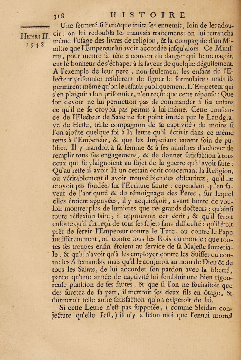 Une fermeté fi héroïque irritafes ennemis, loin de îesadou- Henri II redoubla les mauvais traitemens : on lui retrancha ^ g ’ même Tufage des livres de religion, &la compagnie d'un Mi- ’ niflre que l’Empereur lui avoir accordée jufqu’alors. Ce Minif- tre, pour mettre fa tête à couvert du danger qui le menaçok, eut le bonheur de s’échaper à la faveur de quelque déguifement A l’exemple de leur pere , non-feulement les enfans de l’E¬ lecteur prifonnier refuferent de figner le formulaire 5 mais ils permirent même qu’on le réfutât publiquement. L’Empereur qui s’en plaignit à fon prifonnier, n’en reçût que cette réponfe : Que fon devoir ne lui permettoit pas de commander à fes enfans ce qu’il ne fe croyoit pas permis à lui-même. Cette confian¬ ce de FEleêleur de Saxe ne fut point imitée par le Landgra¬ ve de Heffe, trifie compagnon de fa captivité ? du moins fi Fon ajoute quelque foi à la lettre qu’il écrivit dans ce même tems à l’Empereur, ôc que les Impériaux eurent foin de pu¬ blier. Il y mandoit à fa femme & à fes minifires d’achever de remplir tous fes engagemens^ & de donner fatisfaêlion à tous ceux qui fe plaignoient au fujet de la guerre qu’il avoit faite : Qu’au refte il avoit lu un certain écrit concernant la Religion, OÙ véritablement il avoit trouvé bien des obfcuritez, qu’il ne croyoit pas fondées fur l’Ecriture fainte : cependant qu’en fa¬ veur de Fantiquité & du témoignage des reres , fur lequel elles étoient appuyées, il y acquiefçoit, ayant honte de vou¬ loir montrer plus de lumières que ces grands dofteurs : qu’ainfi toute téflexion faite ^ il approuvoit cet écrit ^ & qu’il feroit enforte qu’il fût reçu de tous fesfujets fans difficulté : qu’il étoit prêt de fervir l’Empereur contre le Turc, ou contre le Pape indifféremment, ou contre tous les Rois du monde 5 que tou¬ tes fes troupes enfin étoient au fervice de fa Majefié Impéria¬ le , & qu’il n’avoit qu’à les employer contre les Suiffes ou con¬ tre les Allemands 5 mais qu’il le conjuroit au nom de Dieu & de tous les Saints, de lui accorder fon pardon avec fa liberté, parce qu’une année de captivité lui fembloit une bien rigou- reufe punition de fes fautes, & que fi Fon ne fouhaitoit que des furetez de fa part, il mettroit fes deux fils en otage, ôc donneroit telle autre fatisfaêtion qu’on exigeroit de lui. Si cette Lettre n’efi pas fuppofée, ( comme Sleidan con¬ jecture quelle Feft J il ny a félon moi que l’ennui mortel