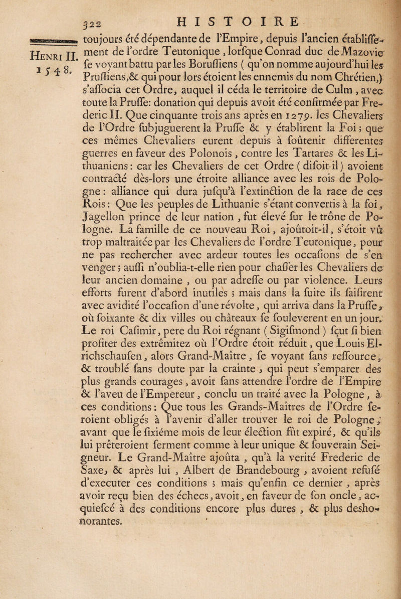 ^22 HISTOIRE Henri IL 3 toujours été dépendante de TEmpire, depuis Tancien établlffe-* ment de Tordre Teutonique 3 lorfque Conrad duc deMazovie fe voyant battu parles Boruffiens ( qu’on nomme aujourd’hui les Pruffiens^ôc qui pour lors étoient les ennemis du nom Chrétienj): s’aflbcia cet Ordre^ auquel il céda le territoire de Culm , avec toute la Pruffe: donation qui depuis avoir été confirmée par Fré¬ déric IL Que cinquante trois ans après en 127p. les Chevaliers de TOrdre fubjuguerent la Pruffe & y établirent la Foi, que ces mêmes Chevaliers eurent depuis à foûtenir differentes guerres en faveur des Polonois , contre les Tartares & les Li¬ thuaniens: caries Chevaliers de cet Ordre ( difoit* il) avoienr contraélé dès-lors une étroite alliance avec les rois de Polo¬ gne : alliance qui dura jufqu’à Textinêlion de la race de ces Rois : Que les peuples de Lithuanie s’étant convertis à la foi 3 Jagellon prince de leur nation , fut élevé fur le trône de Po¬ logne. La famille de ce nouveau Roi 3 ajoûtoit-il 3 s’étoit va trop maltraitée par les Chevaliers de Tordre Teutonique 3 pour ne pas rechercher avec ardeur toutes les occafions de s’en venger 5 auffi n’oublia-t-elle rien pour chaflèr les Chevaliers de leur ancien domaine 3 ou par adreffe ou par violence. Leurs efforts furent d’abord inutiles 5 mais dans la fuite ils faifirent avec avidité Toccafion d’une révolte 3 qui arriva dans la Pruffe ^ où foixante & dix villes ou châteaux fe fouleverent en un jour,’ Le roi Cafimir 3 pere du Roi régnant ( Sigifmond ) fçut fi bien profiter des extrêmitez où TOrdre étoit réduit 3 que Louis Ei- richschaufen 3 alors Grand-Maître 3 fe voyant fans reffourcCa & troublé fans doute par la crainte > qui peut s’emparer des plus grands courages 3 avoir fans attendre Tordre de l’Empire & Taveu de l’Empereur 3 conclu un traité avec la Pologne 3 à ces conditions : Que tous les Grands-Maîtres de TOrdre fe- roient obligés à l’avenir d’aller trouver le roi de Pologne; avant que le fixiéme mois de leur éleâion fût expiré, & qu’ils lui prêteroient ferment comme à leur unique & fouverain Sei¬ gneur. Le Grand-Maître ajouta 3 qu’à la vérité Frédéric de Saxe^ & après lui 3 Albert de Brandebourg 3 avoient refùfé d’executer ces conditions 5 knais qu’enfin ce dernier , après avoir reçu bien des échecs3 avoit, en faveur de fon oncle, ac- quiefcé à des conditions encore plus dures , & plus desho-» norantes.