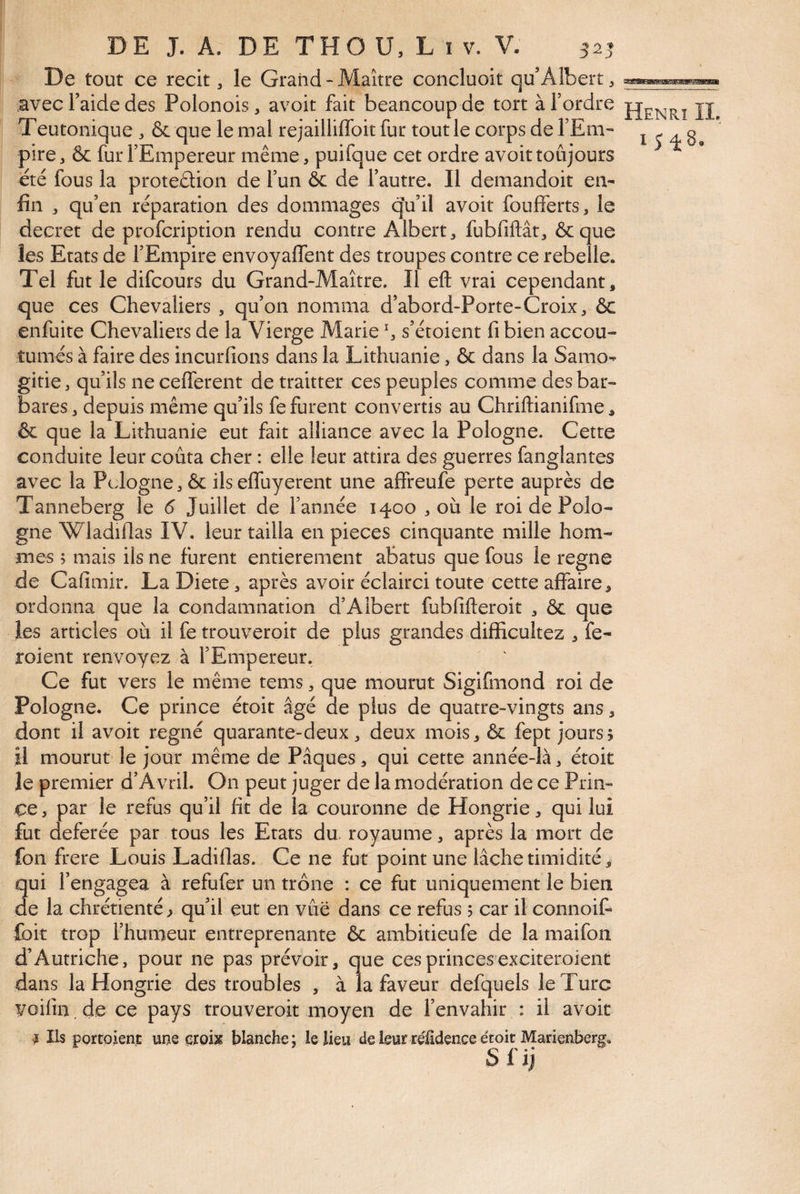 De tout ce récit ^ le Grand - Maître concluoit qu’Albert ^ avec l’aide des Polonois, avoit fait beaucoup de tort à Tordre U Teutonique , & que le mal rejailliffoit fur tout le corps de TEm- 1548 pire, & fur l’Empereur même, puifque cet ordre avoit toujours été fous la proteâion de Tun 6c de l’autre. Il demandoit en¬ fin ^ qu’en réparation des dommages qVil avoit foufferts, le decret de profcriptioii rendu contre Albert fubfiftât, &que les Etats de l’Empire envoyaflent des troupes contre ce rebelle. Tel fut le difcours du Grand-Maître. Il eft vrai cependant, que ces Chevaliers , qu’on nomma d’abord-Porte-Croix, & enfuite Chevaliers de la Vierge Marie % s’étoient fi bien accou¬ tumés à faire des incurfions dans la Lithuanie, & dans la Samo- gitie, qu’ils ne cefferent de traitter ces peuples comme des bar¬ bares 3 depuis même qu’ils fe furent convertis au Chriftianifme, & que la Lithuanie eut fait alliance avec la Pologne. Cette conduite leur coûta cher : elle leur attira des guerres fanglantes avec la Pcdogne 3 & ils effuyerent une affreufe perte auprès de Tanneberg le 6 Juillet de Tannée 1400 3 où le roi de Polo¬ gne Wladiflas IV. leur tailla en pièces cinquante mille hom¬ mes ; mais ils ne furent entièrement abatus que fous le régné de Cafimir. LaDiete 3 après avoir éclairci toute cette affaire, ordonna que la condamnation d’Albert fubfifteroit 3 & que les articles où il fe trouveroit de plus grandes difficultez 3 fe- roient renvoyez à l’Empereur. Ce fut vers le même tems 3 que mourut Sigifmond roi de Pologne. Ce prince étoit âgé de plus de quatre-vingts ans, dont il avoit régné quarante-deux 3 deux mois3 & fept jours? il mourut le jour même de Pâques, qui cette année-là 3 étoit le premier d’Avril. On peut juger de la modération de ce Prin¬ ce 3 par le refus qu’il fit de la couronne de Hongrie 3 qui lui fut deferée par tous les Etats du. royaume 3 après la mort de fon frere Louis Ladiflas. Ce ne fut point une lâche timidité, qui l’engagea à refufer un trône : ce fut uniquement le bien de la chrétienté ? qu’il eut en vue dans ce refus 5 car il connoit Ibit trop l’humeur entreprenante & ambitieufe de la maifon d’Autriche, pour ne pas prévoir, que ces princes exciteroient dans la Hongrie des troubles , à la faveur defquels le Turc voifin. de ce pays trouveroit moyen de l’envahir : il avoit I Ils portoient ume eroijg blanche; leüeu de leur relidence étoit Marienberg. Sl'ij