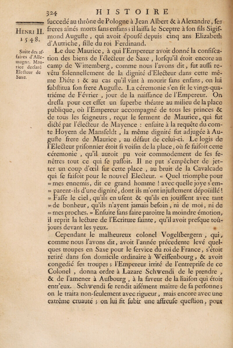 1548. Suite cîes af¬ faires d’Alle¬ magne. Mau¬ rice déclaré Electeur de Saxe. 324 H I S T O I R E fuccedé au thrône de Pologne à Jean Albert ôc à Alexandre ^ fes freres aînés morts fans enfans ? il lailTa le Sceptre à fon fils Sigif- mond Augufte , qui avoir époufé depuis cinq ans Elizabeth d’AutricliCj fille du roi Ferdinand. Le duc Maurice, à qui TEmpereur avoir donné la confifca* rion des biens de Féleéleur de Saxe , lorfqu^'il étoir encore au camp de Wittemberg, comme nous l’avons dit, fut auffi re¬ vêtu folennellement de la dignité d’EIeâeur dans cette mê¬ me Diète ? & au cas qu’il vînt à mourir fans enfans, on lui fubftitua fon frere Auguiie. La cérémonie s’en fit le vingt-qua¬ trième de Février , jour de la nailfance de l’Empereur. Oa dreffa pour cet effet un fuperbe théâtre au milieu de la place publique, où l’Empereur accompagné de tous les princes ôc de tous les feigneurs , reçut le ferment de Maurice,,qui fut diété par l’éleêteur de Mayence : enfuite à la requête du com¬ te Hoyern de Mansfeldt , la même dignité fut adjugée à Au¬ gufte frere de Maurice , au défaut de celui-ci. Le logis de l’Eleéleur prifonnier étoit fi voifin de la place, où fe faifoit cette cérémonie , qu’il auroit pu voir commodément de fes fe¬ nêtres tout ce qui fe paflbit. Il ne put s’empêcher de jet- ter un coup d’œil fur cette place , au bruit de la Cavalcade qui fe faifoit pour le nouvel Eleêleur. « Quel triomphe pour mes ennemis, dit ce grand homme ! avec quelle joye s’em- » parent-ils d’une dignité, dont ils m’ontinjuftement dépoüillél 33 Fafî’e le ciel, qu’ils en ufent ôc qu’ils en jouiffent avec tant o>de bonheur, qu’ils n’ayent jamais befoin, ni de moi, ni de 33 mes proches. » Enfuite fans faire paroître la moindre émotion, il reprit la leélure de l’Ecriture fainte, qu’il avoir prefque tou¬ jours devant les yeux. Cependant le malheureux colonel Vogelfbergern , qui, comme nous l’avons dit, avoir l’année précédente levé quel¬ ques troupes en Saxe pour le fervice du roi de France, s’étoit retiré dans fon domicile ordinaire à WeilTenbourg^ ôc avoir congédié fes troupes $ l’Empereur irrité de l’entreprife de ce Colonel , donna ordre à Lazare Schwendi de le prendre ôc de l’amener à Aufbourg , à la faveur de la liaifon qui étoit entr’eux. Schwendi fe rendît aifément maître de fa perfonnej on le traita non-feulement avec rigueur, mais encore avec une extrême cruauté 5 on lui fit fubk une affreufe queftion, pouJ^