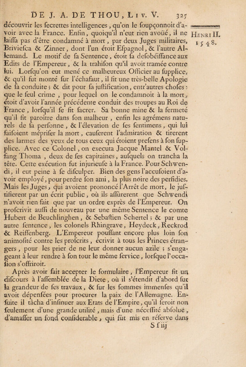 découvrir les fecrettes intelligences ^ qu’on le foupçonnoir d’a¬ voir avec la France. Enfin3 quoiqu’il n’eut rien avoués il ne Henri IL laiffa pas d’être condamné à mort, par deux Juges militaires, j 5 4 B, Briviefca & Zinner, dont l’un étoit Efpagnol, & l’autre Al¬ lemand. Le motif de faSentence(s étoit fa defobéilfance aux Edits de l’Empereur, & la trahifon qu’il avoir tramée contre lui. Lorfqu’on eut mené ce malheureux Officier au fupplice^ & qu’il fut monté fur l’échafaut, il fit une très-belle Apologie de fa conduite? & dit pour fa juftification, entr’autres chofes : que le feul crime , pour lequel on le condamnoit à la mort^ étoit d’avoir l’année précédente conduit des troupes au Roi de France , lorfqu’il fe fit facrer. Sa bonne mine ôc la fermeté qu’il fit paraître dans fon malheur , enfin les agrémens natu¬ rels de fa perfonne , & l’élévation de fes fentimens, qui lui faifoient méprifer la mort, cauferent l’admiration & tirèrent des larmes des yeux de tous ceux qui étoient prefens à fon fup- plice. Avec ce Colonel, on exécuta Jacque Mantel & Vob fang Thoma , deux de fes capitaines, aufquels on trancha la tête. Cette exécution fut injurieufe à la France. PourSchwen- di, il eut peine à fe difculper. Bien des gens l’accufoient d’a¬ voir employé, pour perdre fon ami, la plus néire des perfidies. Mais les Juges ^ qui avoient prononcé l’Arrêt de mort, le juf- tifierent par un écrit public, où ils alTûrerent que Schwendi n’avoit rien fait que par un ordre exprès de l’Empereur. On Îrofcrivit auffi de nouveau par une même Sentence le comte lubert de Beuchlinghen, & Sebaftien Schertel ? & par une autre fentence, les colonels Rhingrave, Heydeck, Reckrod & Reiffenberg. L’Empereur pouffant encore plus loin fon “ animofité contre les profcrits , écrivit à tous les Princes étran-^ gers , pour les prier de ne leur donner aucun azile 5 s’enga»* géant à leur rendre à fon tour le même fervice, lorfquel’occa- iîon s’offriroit. Après avoir fait accepter le formulaire, l’Empereur fit ua difcours à l’affemblée de la Diete, où il s’étendit d’abord fur ia grandeur de fes travaux, & fur les fommes immenfes qu’il avoir dépenfées pour procurer la paix de l’Allemagne. Em fuite il tâcha d’infiriuer aux Etats de l’Empire, qu’il feroit non feulement d’une grande utilité , mais d’une néceffité abfoluë ^ d’amaffer un fond çonfiderable y qui fut mis en réferve dam$ Sfiy