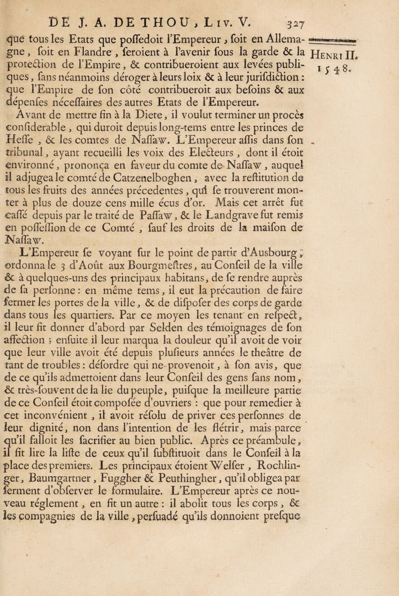 <5iie tous les Etats que pofledoit TEmpereur ^ foit en Allema- gne , foit en Flandre , feroient à Tavenir fous la garde & la FIenrï IL protedion de FEmpire, & contribueroient aux levées publi- i ^ ^ 8, ques, fans néanmoins déroger àleursloix & à leur jurifdidion : que FEmpire de fon côté contribueroit aux befoins & aux dépenfes néceflaires des autres Etats de FEmpereur. Avant de mettre fin à la Dicte, il voulut terminer un procès confiderable quiduroit depuis long-tems entre les princes de Heffe 3 & les comtes de Naffaw. L’Empereur aflTis dans fon ^ tribunal ^ ayant recueilli les voix des Eleéleurs ^ dont il étoit environné, prononça en faveur du comte de Naflaw , auquel il adjugea le comté de Catzenelboglien avec la reflitutioH de tous les fruits des années précédentes ^ qui fe trouvèrent mon¬ ter à plus de douze cens mille écus d’or. Mais cet arrêt fut caffé depuis par le traité de Paflaw^ & le Landgrave fut remis en polfeffion de ce Comté , fauf les droits de la maifon de NalTaw. L’Empereur fe voyant fur le point départir d’Ausbourg; ordonna le 3 d’Âoût aux Bourgmeftres > au Confeil de la ville & à quelques-uns des principaux habitans, de fe rendre auprès de fa perfonne : en même tems, il eut la précaution de faire fermer les portes de la ville & de difpofer des corps de garde dans tous les quartiers. Par ce moyen les tenant'en refpeêl, îl leur lit donner d’abord par Selden des témoignages de fon affeêtion ; enfuite il leur marqua la douleur qu’il avoir de voir que leur ville avoir été depuis plufieurs années le théâtre de tant de troubles : défordre qui ne-provenoit, à fon avis^ que > de ce qu’ils admettoient dans leur Confeil des gens fans nom 5 & très-fouvent de la lie du peuple, puifque la meilleure partie de ce Confeil étoit compofée d’ouvriers : que pour remedier à cet inconvénient , il avoir réfolu de priver ces perfonnes de leur dignité, non dans l’intention de les flétrir, mais parce qu’il falloir les facrifier au bien public. Après ce préambule, il fit lire la lifte de ceux qu’il fubftituoit dans le Confeil à la place des premiers. Les principaux étoientWelfer , Rochliiv ger, Baumgartner, Fuggher & Peuthingher, qu’il obligea par ferment d’obferver le formulaire. L’Empereur après ce nou- veau réglement, en fit un autre : il abolit tous les corps, & les compagnies de la ville , perfuadé qu’ils donnoient prefque