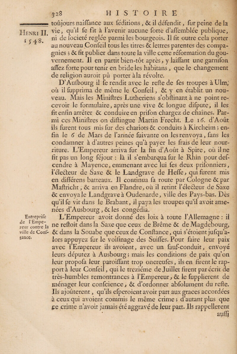 î J48. Entreprife rEmpe¬ reur contre la ville de Conf- Êaüce. 328 H I S T O î R E toujours naiffaiiee aux fédidons 3 & il défendit 3 fur peine de la vie5 quil fe fît à Favenir aucune forte d’affemblée publique, ni de focieté réglée parmi les bourgeois, Î1 fit outre cela porter au nouveau Confeil tous les titres & lettres patentes des compa¬ gnies 5 & fit publier dans toute la ville cette réformation du gou¬ vernement. Il en partit bien-tôt après ^ y laiffant unegarnifon affez forte pour tenir en bride les habitans, que le changement de religion auroit pu porter à la révolte. D’Aufhourg il îe rendit avec le refte de fes troupes àUlm; oîi il fupprima de même le Confeil, & y en établit, un nou¬ veau. Mais les Miniftres Luthériens s’obftinant à ne point re¬ cevoir le formulaire, après une vive & longue difpute, il les fit enfin arrêter & conduire en prifon chargez de chaînes. Par¬ mi ces Miniftres on diftingue Martin Frecht. Le 16. d’Août ils furent tous mis fur des chariots & conduits à Kircheim ; en¬ fin le 6 de Mars de Tannée fuivante on les renvoya, fans les condamner à d’autres peines qu’à payer les frais de leur nour¬ riture. L’Empereur arriva fur la fin d’Août à Spire, où il ne fit pas un long féjour : là il s’embarqua fur le Rhin pour def- cendre à Alayence, emmenant avec lui fes deux prifonniers, Féleêleur de Saxe & le Landgrave de Hefle^ qui furent mis en différens batreaux. Il continua fa route par Cologne & par Maftricht, ôc arriva en Flandre, où il retint Téleûeur de Saxe & envoya le Landgrave à Oudenarde, ville des Pays-bas. Dès qu’il fe vit dans le Brabant, il paya les troupes qu’il avoir ame-^ nées d’Ausbourg, 6c les congédia. L’Empereur avoir donné des loix à toute l’Allemagne : il ne reftoit dans la Saxe que ceux de Brême ôc de Magdebourg, & dans la Souabe que ceux de Confiance, qui s’étoient jufqu’a- lors appuyez fur le voifinage des Suiffes. Pour faire leur paix avec l’Empereur iis avoient, avec un fauf-conduit, envoyé leurs députez à Ausbourgj mais les conditions de paix qu’on leur propofa leur paroiffant trop onereufes, ils en firent le rap¬ port à leur Confeil, qui le treziéme de Juillet firent par écrit de très-humbles remontrances à l’Empereur^ ôc le fupplierent de ménager leur confcience ^ 6c d’ordonner abfolument du refte. Ils ajoutèrent, qu’ils efperoient avoir part aux grâces accordées à ceux qui avoient commis le même crime ? d’autant plus que fQ crime n’avoit jamais été aggravé de leur part. Ils rappellerent