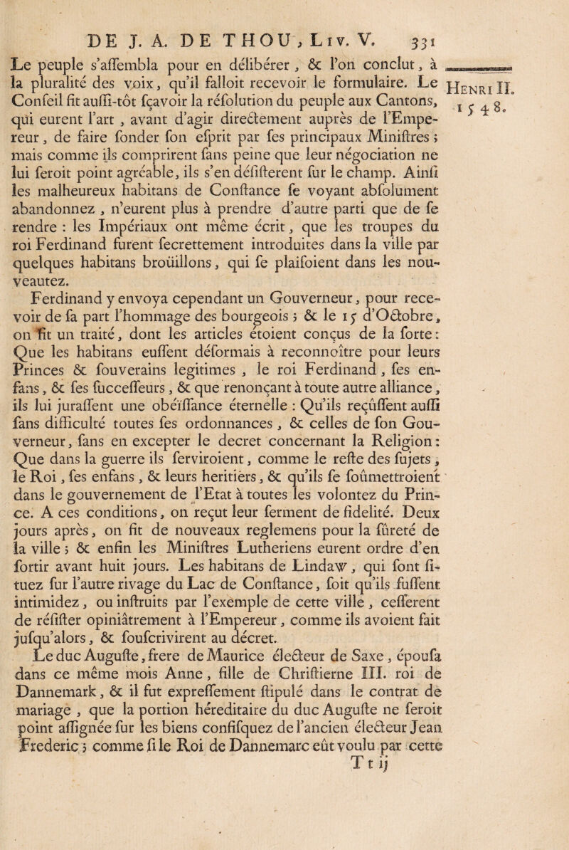 Le peuple s’afTembla pour en délibérer ^ & l’on conclut, à la pluralité des voix, qu’il falloir recevoir le formulaire. Le JJenriIî Confeil fît auffi-tôt fçavoir la réfolution du peuple aux Cantons, x c ^ 80 qui eurent fart , avant d’agir direétement auprès de TEmpe- reur, de faire fonder fon efprit par fes principaux Miniftres ; mais comme ils comprirent fans peine que leur négociation ne lui fer oit point agréable, iis s’en défifterent fur le champ. Ainfi les malheureux habitans de Confiance fe voyant abfolument abandonnez , n’eurent plus à prendre d’autre parti que de fe rendre : les Impériaux ont même écrit, que les troupes du roi Ferdinand furent fecrettement introduites dans la ville par quelques habitans broüillons, qui fe plaifoient dans les nou- veautez. Ferdinand y envoya cependant un Gouverneur, pour rece¬ voir de fa part l’hommage des bourgeois 5 & le i y d’Oâobre, on Tît un traité, dont les articles étoient conçus de la forte : Que les habitans eufl'ent déformais à reconnoître pour leurs Princes & fouverains légitimés , le roi Ferdinand, fes en- fans , & fes fucceffeurs, & que renonçant à toute autre alliance, ils lui juraffent une obéïffance éternelle : Qu’ils reçûffent aufli fans difficulté toutes fes ordonnances, & celles de fon Gou¬ verneur , fans en excepter le decret concernant la Religion : Que dans la guerre ils ferviroient, comme le refte des fujets , îe Roi, fes enfans, & leurs heritiers, & qu’ils fe foûmettroient ' dans le gouvernement de l’Etat à toutes les volontez du Prin- ce. A ces conditions, on reçut leur ferment de fidelité. Deux jours après, on fit de nouveaux reglemens pour la fûreté de la ville 5 ôc enfin les Miniftres Luthériens eurent ordre d’en fortir avant huit jours. Les habitans de Lindaw, qui font fi- tuez fur l’autre rivage du Lac de Confiance, foit qu’ils fuflent intimidez, ou inflruits par l’exemple de cette ville , cefferent de réfifler opiniâtrement à l’Empereur, comme ils avoient fait jufqu’alors, & foufcrivirent au décret. Le duc Augufle, frere de Maurice éleêteur de Saxe, époufa dans ce même mois Anne, fille de Chriflierne IIL roi de Dannemark, & il fut expreffement flipulé dans le contrat de mariage , que la portion héréditaire du duc Augufle ne feroit point affignéefur les biens confifquez de l’ancien éledeur Jean Frédéric 3 comme fi le Roi de Dannemarc eût voulu par cette T t ij