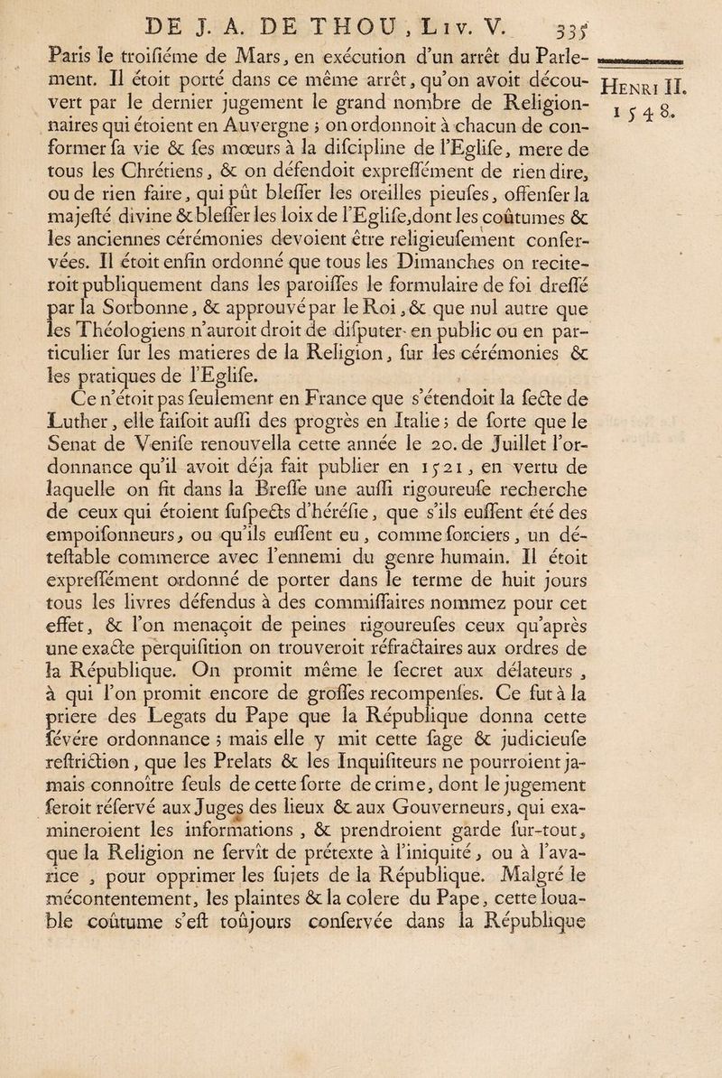 Paris le troilîéme de Mars, en exécution d’un arrêt du Parle¬ ment. Il étoit porté dans ce même arrêt, qu’on avoir décou¬ vert par le dernier jugement le grand nombre de Religion- naires qui étoient en Auvergne j onordonnoit à chacun de con¬ former fa vie & fes mœurs à la difcipline de l’Eglife, mere de tous les Chrétiens, & on défendoit expreffément de rien dire, ou de rien faire, qui pût bleffer les oreilles pieufes, offenferla majefté divine & bleffer les loix de rEglife,dont les coûtumes & les anciennes cérémonies dévoient être religieufement confer- vées. Il étoit enfin ordonné que tous les Dimanches on recite- roit publiquement dans les paroiffes le formulaire de foi dreffé parla Sorbonne, & approuvépar le Roi,& que nul autre que les Théologiens n’auroit droit de difputer' en public ou en par¬ ticulier fur les matières de la Religion, fur les cérémonies ôc les pratiques de FEglife. Ce n’étoit pas feulement en France que s’étendoit la fede de Luther, elle faifoit aufli des progrès en Italie? de forte que le Sénat de Venife renouvella cette année le 20.de Juillet l’or¬ donnance qu’il avoit déjà fait publier en lyai, en vertu de laquelle on fit dans la Breffe une aufli rigoureufe recherche de ceux qui étoient fufpeds d’héréfie, que s’ils euffent été des empoifonneurs ^ ou qu’ils euffent eu , comme forciers, un dé- teftable commerce avec l’ennemi du genre humain. Il étoit expreffément ordonné de porter dans le terme de huit jours tous les livres défendus à des commiffaires nommez pour cet effet, ôc l’on menaçoit de peines rigoureufes ceux qu’après une exade pèrquifition on trouveroit réfraélaires aux ordres de la République. On promit même le fecret aux délateurs , à qui l’on promit encore de greffes recompenfes. Ce fut à la priere des Légats du Pape que la République donna cette lévére ordonnance 5 mais elle y mit cette fage ôc judicieufe reftridion, que les Prélats ôc les Inquifiteurs ne pourroient ja¬ mais connoître feuls de cette forte de crime, dont le jugement feroit réfervé aux Juges des lieux ôcaux Gouverneurs, qui exa- mineroient les informations , ôc prendroient garde fur-tout, que la Religion ne fervît de prétexte à l’iniquité, ou à l’ava¬ rice , pour opprimer les fujets de la République. Malgré le mécontentement, les plaintes ôcla colere du Pape, cette loua¬ ble coutume s’eft toujours confervée dans la République Henri IL I y 4 8.