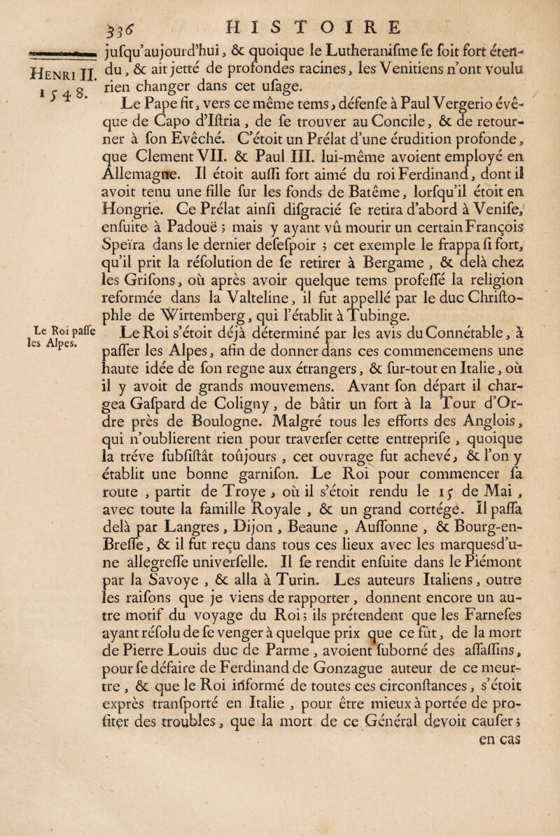 I ;48. Le Roi paffe les Alpes, 55(? HISTOIRE jufqu’aujourd’hui, & quoique le Lutheramfmefe foit fort éteü-' du, & ait jette de profondes racines, les Vénitiens n ont voulu rien changer dans cet ufage. Le Pape fit, vers ce même tems, défenfe à Paul Vergerio évê¬ que de Capo d’Iftria , de fe trouver au Concile, & de retour¬ ner à fon Evêché. C’étoit un Prélat d’une érudition profonde, que Clement VIL & Paul III. lui-même avoient employé en Allemagne. Il étoit aufli fort aimé du roi Ferdinand, dont il avoit tenu une fille fur les fonds deBatême, lorfqu’il étoit en Hongrie. Ce Prélat ainfi difgracié fe retira d’abord à Venife,^ enfuito à Padouë 5 mais y ayant vu mourir un certain François Speïra dans le dernier defefpoir 5 cet exemple le frappa fi fort; qu’il prit la réfolution de fe retirer à Bergame , & delà chez les Grifons, ou après avoir quelque tems profeffé la religion reformée dans la Valteline, il fut appellé par le duc Chrifto- phle de Wirtemberg, qui l’établit à Tubinge. LeRois’étoit déjà déterminé par les avis du Connétable, à paffer les Alpes, afin de donner dans ces commencemens une haute idée de fon régné aux étrangers, & fur-tout en Italie, où il y avoit de grands mouvemens. Avant fon départ il char¬ gea Gafpard de Coligny, de bâtir un fort à la Tour d’Or- dre près de Boulogne. Malgré tous les efforts des Anglois, qui n’oublierent rien pour traverfer cette entreprife , quoique la trêve fubfiftât toûjours , cet ouvrage fut achevé ^ & l’on y établit une bonne garnifon. Le Roi pour commencer fa route , partit de Troye ^ où il s’étoit rendu le i y de Mai, avec toute la famille Royale , & un grand cortège. Ilpaffa delà par Langres , Dijon , Beaune , Auffonne , ôc Bourg-en- Breffe, & il fut reçu dans tous ces lieux avec les marquesd’u- ne allegrefie univerfelle. Il fe rendit enfuite dans le Piémont par la Savoye , 6c alla à Turin. Les auteurs Italiens, outre les raifons que je viens de rapporter, donnent encore un au¬ tre motif du voyage du Roi, ils prétendent que les Farnefes ayant réfolu de fe venger à quelque prix que ce fut, de la mort de Pierre Louis duc de Parme , avoient fuborné des affaffins, pour fe défaire de Ferdinand de Gonzague auteur de cemeur^ tre , ôc que le Roi informé de toutes ces circonftances, s’étoit exprès tranfporté en Italie , pour être mieux à portée de pro^ fitçr des troubles, que la mort de ce Général devoit caufers en cas