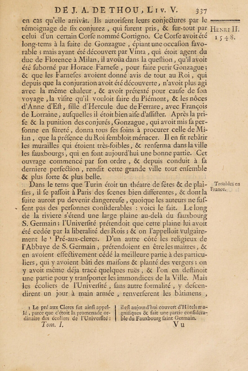 en cas qu’elle arrivât. Ils autorifent leurs conjeétures par le témoignage de fix conjurez , qui furent pris j & fur^tout par celui d’un certain Corfe nommé Cortigno. Ce Corfe avoitété long-îems à la fuite de Gonzague , épiant une occafion favo¬ rable ? mais ayant été découvert par Vinta ^ qui étoit agent du duc de Florence à Milan, il avoüa dans la queftion, qu’il avoir été fuborné par Horace Farnefe , pour faire périr Gonzague ; &: que les Farnefes avoient donné avis de tout au Roi, qui depuis que la conjuration avoit été découverte^ n’avoit plus agi avec la même chaleur , & avoit prétexté pour caufe de fon voyage ,1a vifite qü’il vouloit faire du Piémont, & les noces d’Anne d’Eft, fille d’Hercule duc deFerrare, avec François de Lorraine, aufqueiles il étoit bien aife d’afiifter. Après la pri- fe & la punition des conjurés, Gonzague, qui avoit mis fa per- fonne en fureté , donna tous fes foins à procurer celle de Mi¬ lan , que la préfence du Roi fembloit ménacer. Il en fit rebâtir les murailles qui étoient très-foibles, & renferma dans la ville les fauxbourgs, qui en font aujourd’hui une bonne partie. Cet ouvrage commencé par fon ordre , & depuis conduit à fa derniere perfeâion, rendit cette grande ville tout enfemblc & plus forte & plus belle. Dans le tems que Turin étoit un théâtre de fêtes & de pîai- firs, il fe paflbit à Paris des fcenes bien differentes, & dont la fuite auroit pu devenir dangereufe , quoique les auteurs ne fuf- fent pas des perfonnes confiderables : voici le fait. Le long de la riviere s’étend une large plaine au-delà du fauxbourg S. Germain 5 TUniverfité prétendoit que cette plaine lui avoit été cedée par la libéralité des Rois 5 & on l’appelloit vulgaire¬ ment le ^ Pré-aux-clercs. D’un autre côté les religieux de l’Abbaye de S. Germain, prétendoient en être les maîtres, & en avoient effeêtivement cédé la meilleure partie à des particu¬ liers, qui y avoient bâti des maifons & planté des vergers 5 on y avoit même déjà tracé quelques rues , & l’on en deftinoit une partie pour y tranfporter les immondices de la Ville. Mais les écoliers de FUniverfité , fans autre formalité , y defcen- dirent un jour à main armée , renverferent les bâtimens , 1 Le pré aux Clercs fut ainfî appel- Jé , parce que c’étoit la promenade or¬ dinaire des écoliers de rUniverfIté ; Tom, L ilefl aujourd’hui couvert d’Hôrels ma- gnifiques & fait une partie confidéra- ble du Fauxbourg faint Germain. Vu Henri II. 1548. Troubles eit France._