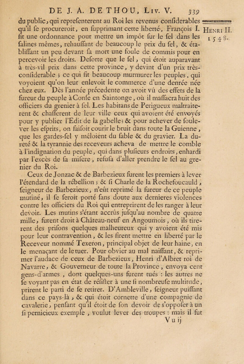 du public > qui reprefenterent au Roi les revenus confiderables qu’il fe procureroit, en fupprimant cette liberté, François L Henrï IL lit une ordonnance pour mettre un impôt fur le fel dans les 1548. faiines mêmes, rehauffant de beaucoup le prix du fel, & éta- bliffant un peu devant fa mort une foule de commis pour en percevoir les droits. Deforte que le fel ^ qui étoit auparavant à très-vil prix dans cette province, y devint don prix très- confiderabie 5 ce qui fit beaucoup murmurer les peuples, qui voyoient qu’on leur enlevoit le commerce d’une denrée née chez eux. Dès l’année précédente on avoir vu des effets de la fureur du peuple àConfe en Saintonge, où il maflacra huit des officiers du grenier à fel Les habitans de Perigueux maltraitè¬ rent &: chafferent de leur ville ceux qui avoient été envoyés pour y publier l’Edit de la gabelle? & pour achever de foule- ver les efprits, on faifoit courir le bruit dans toute la Guienne , que les gardes-fel y mêloiént du fable & du gravier. La du¬ reté & la tyrannie des receveurs acheva de mettre le comble à l’indignation du peuple, qui dans plufieurs endroits, enhardi par l’excès de fa mifere, refufa d’aller prendre le fel au gre¬ nier du Roi. Ceux de Jonzac &c de Barbezieux furent les premiers à lever Fétendard de la rébellion 3 ôc fi Charle de la Rochefoucauld j feigneur de Barbezieux, n’eût reprimé la fureur de ce peuple mutiné, il fe feroit porté fans doute aux dernieres violences contre les officiers du Roi qui entreprirent de les ranger à leur devoir. Les mutins s’étant accrûs jufqu’au nombre de quatre mille, furent droit à Château-neuf en Angoumois, où ils tirè¬ rent des prifons quelques malheureux qui y avoient été mis pour leur contravention, & les firent mettre eh liberté par le Receveur nommé Texeron, principal objet de leur haine, en le menaçant de le tuer. Pour obvier au mal naiflfant, & repri¬ mer l’audace de ceux de Barbezieux, Henri d’Albret roi de Navarre, & Gouverneur de toute la Province, envoya cent gens-d’armes , dont quelques-uns furent tués : les autres ne fe voyant pas en état de rélifter à une fi nombreufe multitude, prirent le parti de fe retirer. D’Ambleville, feigneur puiffant dans ce pays-là , & qui étoit cornette d’une compagnie de cavalerie, penfant qu’il étoit de fon devoir de s’oppofer à un fi pernicieux exemple , voulut lever des troupes : mais il fut Vuij