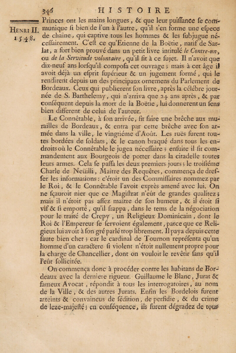 Princes ont les mains longues ôc que leur puiffaüCe fe eoilï-*^ Henri II i^'^unique fi bien de Tun à Tautre, qu’il s’en forme une efpece J. j* Æ 8, chaîne J qui captive tous les hommes & les fubjugue né- ceffairement. C’eft ce qu Etienne de la Boëtie , natif de Sar- latj a fort bien prouvé dans un petit livre intitulé le Contre-un^ ou de la Servitude volontaire , qu’il fit à ce fujet. Il n’avoit que dix-neuf ans lorfqu’il compofa cet ouvrage 5 mais à cet âge il avoir déjà un efprit fupéneur & un jugement formé ^ qui le rendirent depuis un des principaux ornemens du Parlement de Bordeaux. Ceux qui publièrent fonlivre, après la célébré jour¬ née de S. Barthélémy, qui n’arriva que 24 ans après , & pat conféquent depuis la. mort de la Boëtie , lui donnèrent un fens bien different de celui de Fauteur. Le Connétable, à fon arrivée, fit faire une brèche aux mu-^ railles de Bordeaux, & entra par cette brèche avec fon ar¬ mée dans la ville, le vingtième d’Août. Les ruës furent tou¬ tes bordées de foldats, ôc le canon braqué dans tous les en¬ droits où. le Connétable le jugea néceffaire ? enfuite il fit com¬ mandement aux Bourgeois de porter dans la citadelle toutes ' leurs armes. Cela fe paffa les deux premiers jours ? le troifiéme Charle de Neüilli, Maître des Requêtes, commença dedreff fer les informations: c’étoit un des Commiffaires nommez par le Roi, ôc le Connétable Favoit exprès amené avec lui. On ne fçauroit nier que ce Magiftrat n’eût de grandes qualitez > mais il n’étoit pas alîéz maître de fon humeur, ôc il étoit fi vif ôc fi emporté , qu’il frappa, dans le tems de la négociation pour le traité de Crepy , un Religieux Dominicain, dont le Roi & l’Empereur fe fervoient également, parce que ce Reli¬ gieux lui avoit à fon gré parlé trop librement. Il paya depuis cette faute bien cher 5 car le cardinal de Tournon repréfenta qu’un homme d’un caraélere fi violent n’étoit nullement propre pour la charge de Chancellier, dont on vouloir le revêtir fans qu’il l’eût follicitée. On commença donc à procéder contre les habitans de Bor¬ deaux avec la derniere rigueur. Guillaume le Blanc, Jurât ôt fameux Avocat, répondit à tous les interrogatoires, au nom de la Ville, ôc des autres Jurats. Enfin les Bordelois furent atteints ôc convaincus de fédition, de perfidie , ôc du crime de leze-majefté? en conféquençe^ ils furent dégradez de toui^