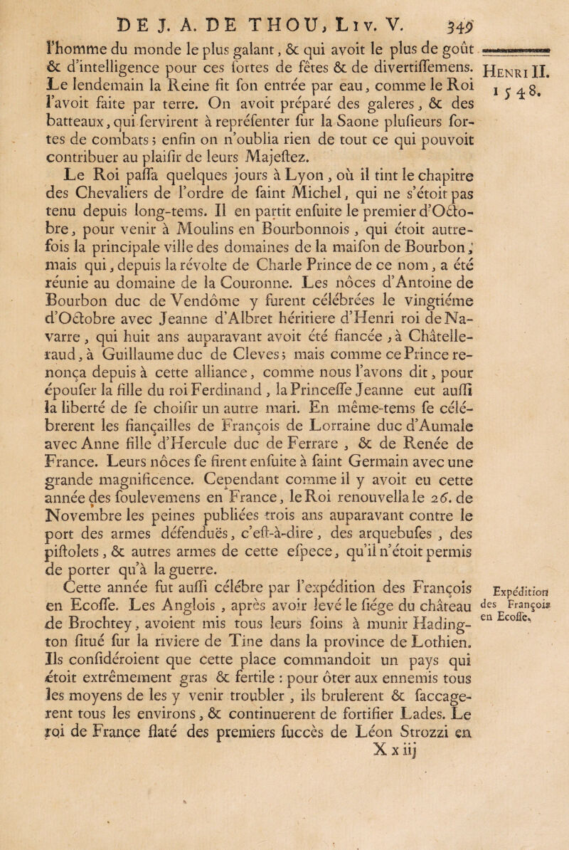 Fhomme du monde le plus galant, & qui avoit le plus de goût & d’intelligence pour ces fortes de fêtes & de divertiflemens. Le lendemain la Reine fit fon entrée par eau^ comme le Roi Tavoit faite par terre. On avoit préparé des galeres & des batteaux, qui fervirent àrepréfenter fur la Saône plufieurs for¬ tes de combats 5 enfin on n’oublia rien de tout ce qui pouvoir contribuer au plaifir de leurs Majeftez. Le Roi paffa quelques jours à Lyon ^ où il tint le chapitre des Chevaliers de l’ordre de faim MicheR qui ne s’étoitpas tenu depuis long-tems. Il en partit enfuite le premier d’Odo- brcj pour venir à Moulins en Boiirbonnois ^ qui étoit autre¬ fois la principale ville des domaines de la maifon de Bourbon; mais qui depuis la révolte de Charle Prince de ce nom 3 a été réunie au domaine de la Couronne. Les noces d’Antoine de Bourbon duc de Vendôme y furent célébrées le vingtième d’Odobre avec Jeanne d’Albret héritière d’Henri roi de Na¬ varre 3 qui huit ans auparavant avoit été fiancée ^ à Châteîle- raud^à Guillaume duc de Cleves; mais comme ce Prince re¬ nonça depuis à cette alliance 3 comme nous l’avons dit 3 pour époufer la fille du roi Ferdinand 3 la Princeffe Jeanne eut aufïî îa liberté de fe choifir un autre mari. En même-tems fe célé¬ brèrent les fiançailles de François de Lorraine duc d’Aumale avec Anne fille d’Hercule duc de Ferrare 3 & de Renée de France. Leurs noces fe firent enfuite à faim Germain avec une grande magnificence. Cependant comme il y avoit eu cette année des foulevemens en France 3 le Roi renouvellale 26» de » Novembre les peines publiées trois ans auparavant contre le port des armes défendues 3 c’eft-à-dire 3 des arquebufes 3 des piftoîetS3& autres armes de cette efpece3 qu’il n’étoit permis de porter qu’à la guerre. Cette année fut auffi célébré par l’expédition des François en Ecoffe. Les Anglois 3 après avoir levé le fiége du château de Brochtey, avoient mis tous leurs foins à munir Hading- ton fitué fur la riviere de Tine dans la province de Lothien, Ils confidéroient que cette place commandoit un pays qui ctoit extrêmement gras & fertile : pour ôter aux ennemis tous les moyens de les y venir troubler 3 ils brûlèrent & faccage- rent tous les environs 3 & continuèrent de fortifier Lades. Le toi de France flaté des premiers fuccès de Léon Strozzi ea X X iij Henri IL 15^8. Expédition des François en EcolTe.» 1