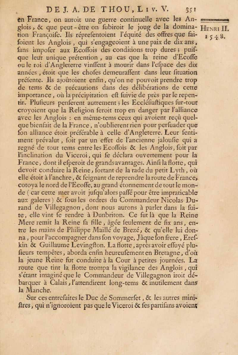 èn France J on auroit une guerre continuelle avec les An- glois ^ & que peut-être on fubiroit le joug de la domina- Henri IL tion Françoife. Ils rêprefentoient réquité des offres que fai- i ^ g, foient les Anglois ^ qui s’engageoient à une paix de dix ans, fans impofer aux EcofTois des conditions trop dures 5 puif- que leur unique prétention ^ au cas que la reine d’Ecoffe ou le roi d’Angleterre vinffent à mourir dans refpace des dix années ^ étoit que les chofes demeuraflent dans leur fituatioit prétente. Ils ajoûtoient enfin ^ qu’on ne pouvoit prendre trop de tems & de précautions dans des délibérations de cette importance:, où la précipitation efl: fuivie de près par le repen¬ tir. Plufieurs penferent autrement 5 les Eccléliaftiques fur-tout croyoient que la Religion feroit trop en danger par l’alliance avec les Anglois : en même-tems ceux qui avoient reçu quel¬ que bienfait de la France, n’oublierentrien pour perfuader que fon alliance étoit préférable à celle d’Angleterre. Leur fenti- ment prévalut, foit par un effet de l’ancienne jaloufie qui a régné de tout tems entre les EcofTois & les Anglois, foit par ^inclination du Viceroi,qui fe déclara ouvertement pour la France, dont il efperoit de grands avantages. Ainfi la flotte, qui devoir conduire la Reine ^ fortant de la rade du petit Lyth, où elle étoit àl’anchre, ôc feignant de reprendre IaroutedeFrance> cotoy a le nord de PEcofle, au grand étonnement de tout le mon¬ de ( car cette mer avoir jufqu’alors paflé pour être impraticable aux galeres ) & fous les ordres du Commandeur Nicolas Du¬ rand de Villegagnon, dont nous aurons à parler dans la fui¬ te, elle vint fe rendre à Dunbriton. Ce fut là que la Reine Mere remit la Reine fa fille, âgée feulement de fix ans, en¬ tre les mains de Philippe Maillé de Brezé^ & quelle lui don¬ na , pour Paccompagner dans fon voyage. Jaque fon frere, EreF kin & Guillaume Levingfton. La flotte, après avoir eflùyé plu¬ fieurs tempêtes, aborda enfin heureufementen Bretagne, d’où la jeune Reine fut conduite à la Cour à petites journées. La route que tint la flotte trompa la vigilance des Anglois, qui s’étant imaginé que le Commandeur de Villegagnon iroit dé¬ barquer à Calais ^ l’attendirent long-tems & inutilement dan^ la Manche. Sur ces entrefaites le Duc de Sommerfet, & les autres mini- ftres, qui n’ignoroient pas que le Viceroi ôc fes partifans a voient