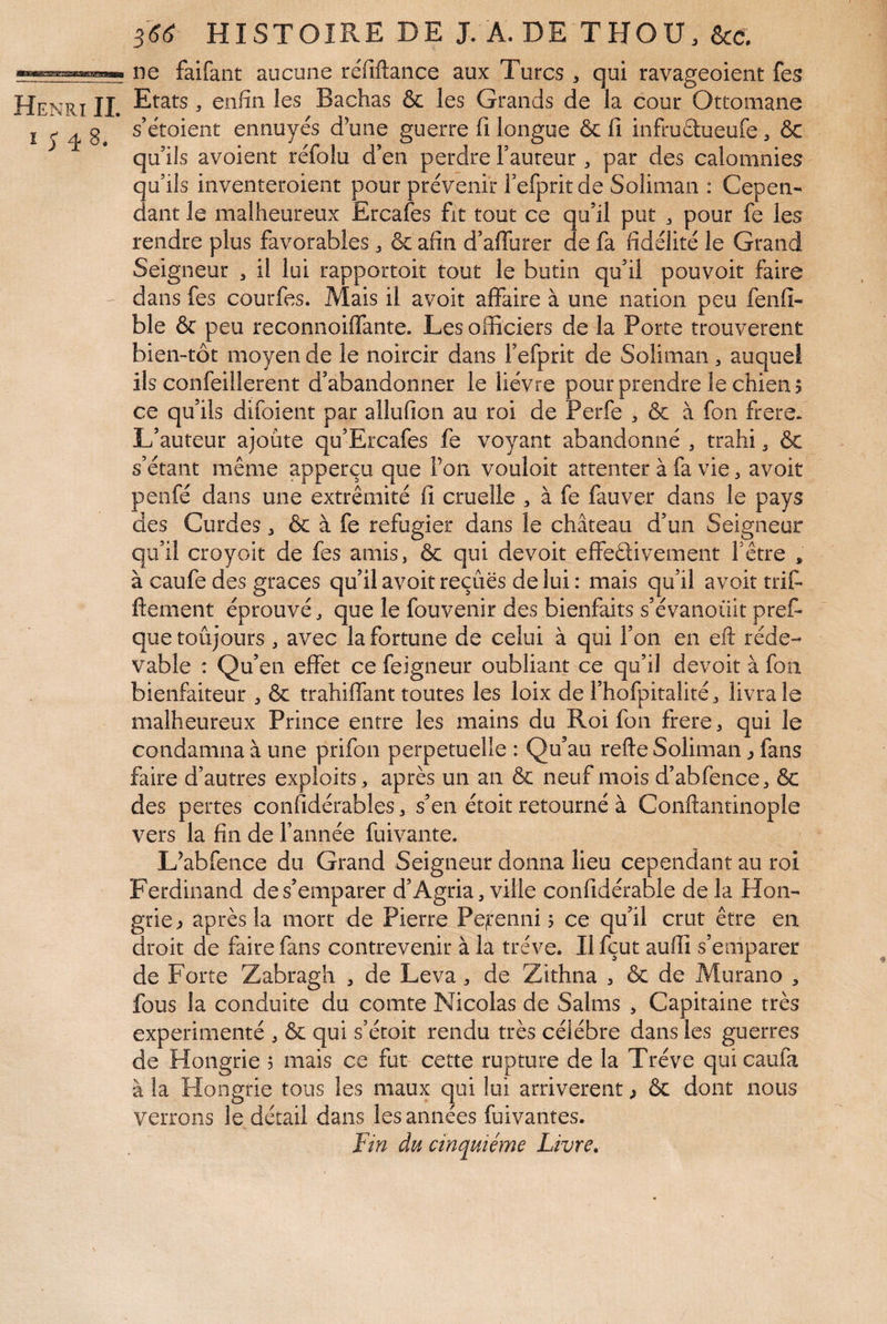 I ; 48. 3 366 HISTOIRE DE J. A. DE THOU. ne faifant aucune réfillance aux Turcs , qui ravageoient fes Etats, enfin les Bachas & les Grands de la cour Ottomane s’étoient ennuyés d^une guerre fi longue & fi infruélueufe ôc qu’ils avoient réfolu d’en perdre Fauteur , par des calomnies u’ils inventeroient pour prévenir Fefpritde Soliman : Cepen- ant le malheureux Ercafes fit tout ce qu’il put ^ pour fe les rendre plus favorables ^ & afin d’affurer de fa fidélité le Grand Seigneur , il lui rapportoit tout le butin qu’il pouvoir faire dans fes courfes. Mais il avoir affaire à une nation peu fenfi- ble & peu reconnoiffante. Les officiers de la Porte trouvèrent bien-tôt moyen de le noircir dans Fefprit de Soliman , auquel ils confeillerent d’abandonner le lièvre pour prendre le chien? ce qu’ils difoient par allufion au roi de Perfe , & à fon frere. L’auteur ajoute qu’Ercafes fe voyant abandonné , trahi ^ & s’étant même apperçu que l’on vouloir attenter à fa vie, avoir penfé dans une extrémité fi cruelle , à fe fauver dans le pays des Curdes 3 & à fe réfugier dans le château d’un Seigneur qu’il croyoit de fes amis, & qui devoir effedivement Fêtre , à caufe des grâces qu’il avoir reçues de lui : mais qu’il avoittrif- ftement éprouvé, que le fouvenir des bienfaits s’évanoiiit pref- que toujours , avec la fortune de celui à qui Fon en eil réde- vable : Qu’en effet ce feigneur oubliant ce qu’il devoir à fon bienfaiteur , & trahiffant toutes les loix de Fhofpitalité, livra le malheureux Prince entre les mains du Roi fon frere, qui le condamna à une prifon perpétuelle : Qu’au refte Soliman ^ fans faire d’autres exploits, après un an & neuf mois d’abfence, & des pertes confidérables, s’en étoit retourné à Conftantinople vers la fin de Fannée fuivante. L’abfence du Grand Seigneur donna lieu cependant au roi Ferdinand de s’emparer d’Agria, ville confidérabie de la Hon¬ grie? après la mort de Pierre Pe^enni 5 ce qu’il crut être en droit de faire fans contrevenir à la trêve. Ilfçut auffi s’emparer de Forte Zabragh , de Leva, de Zithna , & de Murano , fous la conduite du comte Nicolas de Salms , Capitaine très expérimenté , & qui s’écoit rendu très célébré dans les guerres de Hongrie 5 mais ce fut cette rupture de la Trêve quicaufa à la Hongrie tous les maux qui lui arrivèrent ? ôc dont nous verrons le détail dans les années fuivantes. Fm du cinquième Livre,