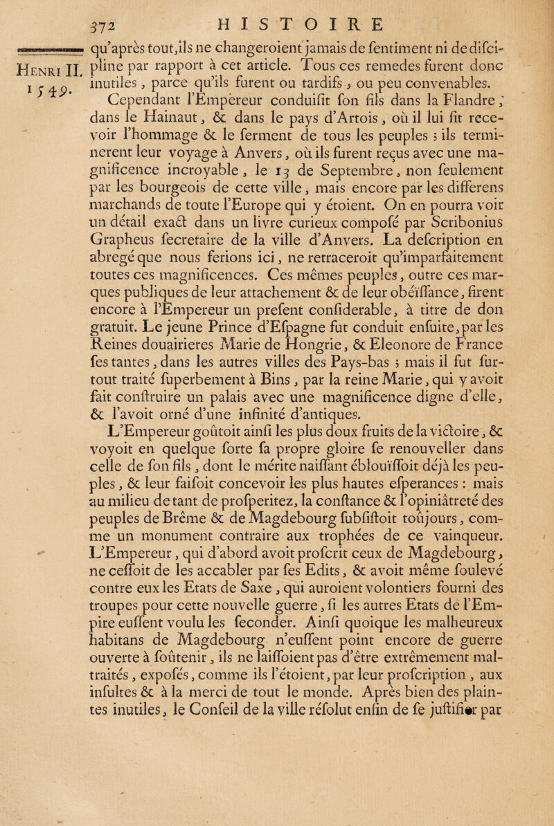 312 HISTOIRE inutiles, parce qu’ils furent ou tardifs ^ ou peu convenables. Cependant TEmpèreur conduifit fon fils dans la Flandre ; dans le Hainaut, & dans le pays d’Artois, où il lui fît rece¬ voir l’hommage & le ferment de tous les peuples ? ils termi¬ nèrent leur voyage à Anvers ^ où ils furent reçus avec une ma¬ gnificence incroyable, le 13 de Septembre, non feulement par les bourgeois de cette ville, mais encore par les differens marchands de toute l’Europe qui y étoient. On en pourra voir un detail exaft dans un livre curieux compofé par Scribonius Grapheus fecretaire de la ville d’Anvers. La defeription en abrégé que nous ferions ici, ne retraceroit qu’imparfaitement toutes ces magnificences. Ces mêmes peuples, outre ces mar¬ ques publiques de leur attachement & de leur obéïffance , firent encore à l’Empereur un prefent confiderable, à titre de don gratuit. Lejeune Prince d’Efpagne fut conduit enfuite,parles Reines douairières ?Æarie de Hongrie, & Eleonore de France fes tantes, dans les autres villes des Pays-bas 5 mais il fut fur- tout traité fuperbement à Bins, par la reine Marie, qui y avoir fait conftruire un palais avec une magnificence digne d’elle, & l’avoit orné d’une infinité d’antiques. L’Empereur goûtoit ainfi les plus doux fruits de la viétoire, ôc voyoit en quelque forte fa propre gloire fe renouveller dans celle de fon fils , dont le mérite naiffant éblouïlToit déjà les peu¬ ples , & leur faifoit concevoir les plus hautes efperances : mais au milieu de tant de profperitez, la confiance & l’opiniâtreté des peuples de Brême & deMagdebourg fubfifioit toûjours, com¬ me un monument contraire aux trophées de ce vainqueur. L’Empereur, qui d’abord avoir proferit ceux de Magdebourg > ne ceffoit de les accabler par fes Edits, & avoir même foulevé contre eux les Etats de Saxe , qui auroient volontiers fourni des troupes pour cette nouvelle guerre, fi les autres Etats de l’Em¬ pire euffent voulu les féconder. Ainfi quoique les malheureux habitans de Magdebourg n’eufTent point encore de guerre ouverte à foûtenir, ils ne laiffoient pas d’être extrêmement mal¬ traités , expofés, comme ils l’étoient, par leur profeription , aux infultes ôc à la merci de tout le monde. Après bien des plain¬ tes inutiles, le Confeil de la ville réfolut enfin de fe juftifi#r par