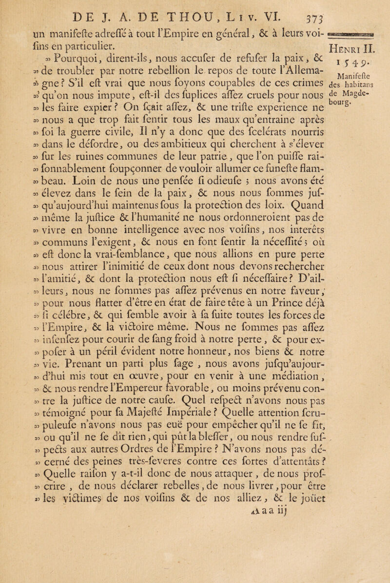 un manifefte adreffé à toutFEmpire en général & à leurs voi¬ lais en particulier. 05 Pourquoi 3 dirent-ils ^ nous accufer de refufer la paixj & 3’ de troubler par notre rébellion le. repos de toute FAllema- 35 gne ? S’il eft vrai que nous foyons coupables de ces crimes 35 qu’on nous impute, eft-il des fuplices affez cruels pour nous 35 les faire expier f On fçait affez, & une trille expérience ne 35 nous a que trop fait fentir tous les maux qu’entraine après 30 foi la guerre civile, Il n’y a donc que des feelérats nourris 00 dans le défordre, ou des ambitieux qui cherchent à s’élever 30 fur les ruines communes de leur patrie, que l’on puiffe rai- 30 fonnablement foupçonner de vouloir allumer ce funefte flam- 30 beau. Loin de nous une penfée fi odieufe 5 nous avons été 30 élevez dans le fein de la paix, & nous nous fommes juf- 30 qu’au jourd’hui maintenus fous la proteélion des loix. Quand 30 même la juftice & l’humanité ne nous ordonneroient pas de 00 vivre en bonne intelligence avec nos voifins, nos interets 30 communs l’exigent, & nous en font fentir la nécellîté? où 30 eft donc la vrai-femblance, que nous allions en pure perte 30 nous attirer l’inimitié de ceux dont nous devons rechercher 50 l’amitié, ôc dont la proteétion nous eft fi néceffaire? D’ail- 30 leurs, nous ne fommes pas affez prévenus en notre faveur; 30 pour nous flatter d’être en état de faire tête à un Prince déjà 30 fi célébré, & qui femble avoir à fa fuite toutes les forces de 30 l’Empire, & la viâoire même. Nous ne fommes pas affez =0 infenfez pour courir de faiig froid à notre perte , ôc pour ex- 30 pofer à un péril évident notre honneur, nos biens & notre 50 vie. Prenant un parti plus fage , nous avons jufqu’aujour- 30 d’hui mis tout en oeuvre, pour en venir à une médiation, 30 & nous rendre l’Empereur favorable, ou moins prévenu con- 30 tre la juftice de notre caufe. Quel refpeêl n’avons nous pas 30 témoigné pour fa Majefté Impériale ? Quelle attention feru- 30 puleufe n’avons nous pas eue pour empêcher qu’il ne fe fit, 30 ou qu’il ne fe dît rien,qui pûtlableffer, ou nous rendre fuf- 30 peéts aux autres Ordres de l’Empire ? N’avons nous pas dé- 30 cerné des peines très-feveres contre ces fortes d’attentats ? 30 Quelle raifon y a-t-il donc de nous attaquer , de nous prof- 30 crire , de nous déclarer rebelles,de nous livrer,pour être les yiêtimes de nos voifins & de nos alliez, & le joüet a a iij Henri IL I S ^9- Manifefte (les liabitans de Magde- bourg. 35