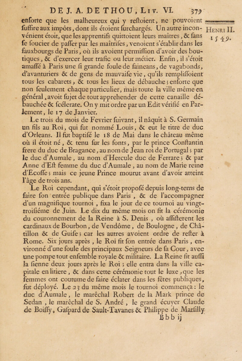 enforte que les malheureux qui y reftoient, ne pouvoient fufRre aux impôts, dont ils étoient furchargés. Un autre incon- vénient étoit, que les apprentifs quittoient leurs maîtres > & fans i 5 ^ p, fe foucier de paffer par les maîtrifes venoient s’établir dans les fauxbourgs de Paris ^ où ils avoient permiiïion d’avoir des bou¬ tiques ôc d’exercer leur trafic ou leur métier. Enfin ^ il s’étoit amafle à Paris une fi grande foule de faineans, de vagabonds, d’avanturiers & de gens de mauvaife vie, qu’ils rempliffoient tous les cabarets ^ ôc tous les lieux de débauche j enforte que non feulement chaque particulier, mais toute la ville même en général,avoitfujet de tout appréhender de cette canaille dé¬ bauchée & fcélerate. On y mit ordre par un Edit vérifié en Par¬ lement, le 17 de Janvier. Le trois du mois de Février fuivant, il naquit à S. Germain un fils au Roi, qui fut nommé Louis, ôc eut le titre de duc d’Orléans. Il fut baptifé le 18 de Mai dans le château même où il étoit né , ôc tenu fur les fonts, par le prince Conftantin frere du duc de Bragance, au nom de J ean roi de Portugal ? par le duc d’Aumale, au nom d’Hercule duc de Ferrare? ôc par Anne d’Eft femme du duc d’Aumale , au nom de Marie reine d’Ecofle j mais ce jeune Prince mourut avant d’avoir atteint l’âge de trois ans. Le Roi cependant, qui s’étoit propofé depuis long-tems de faire fon entrée publique dans Paris , ôc de l’accompagner d’un magnifique tournoi , fixa le jour de ce tournoi au vingt- troifiéme de Juin. Le dix du même mois on fit la cérémonie du couronnement de la Reine à S. Denis , où alTifterent les cardinaux de Bourbon, de Vendôme, de Boulogne , de Châ- tillon ôc de Guife 5 car les autres avoient ordre de refter à Rome. Six jours après , le Roi fit fon entrée dans Paris, en¬ vironné d’une foule des principaux Seigneurs de fa Cour, avec une pompe tout enfemble royale ôc militaire. La Reine fit auffi ia fienne deux jours après le Roi ; elle entra dans la ville ca¬ pitale en litiere, ôc dans cette cérémonie tout le luxe ^ que les femmes ont coutume de faire éclater dans les fêtes publiques, fut déployé. Le 23 du même mois le tournoi commença: le duc d’Aumale, le maréchal Robert de la Mark prince de Sedan , le maréchal de S. André , le grand écuyer Claude de Boiffy , Gafpardde Sault-'Tavanes Ôc Philippe de Marfilly Bbb ij /