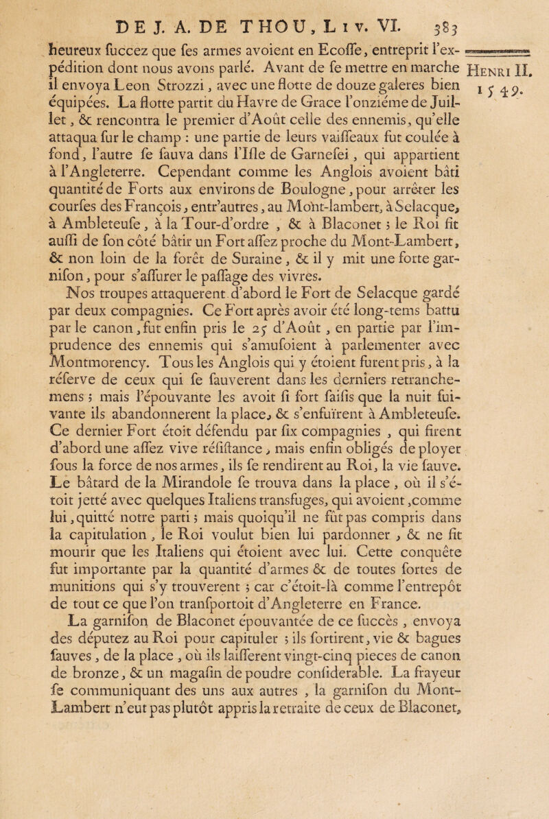 heureux fuccez que fes armes avoient en Ecoffe, entreprit Fex- il envoya Leon Strozzi, avec une flotte de douze galeres bien équipées. La flotte partit du Havre de Grâce ronziéme de JuiL let, & rencontra le premier d’Août celle des ennemis, qu’elle attaqua furie champ : une partie de leurs vaiffeaux fut coulée à fond l’autre fe fauva dans l’Ifle de Garnefei, qui appartient à l’Angleterre. Cependant comme les Anglois avoient bâti quantité de Forts aux environs de Boulogne, pour arrêter les courfes des François ^ e.ntr’autres, au Moht-Iambert, àSelacque^ à Ambleteufe, à la Tour-d’ordre , & à Blaconet 5 le Roi fît aufli de fon côté bâtir un Fort aflez proche du Mont-Lamibert, & non loin de la forêt de Suraine, & il y mit une forte gar- nifon ^ pour s’aflurer le paflage des vivres. Nos troupes attaquèrent d’abord le Fort de Selacque gardé par deux compagnies. Ce Fort après avoir été long-tems battu parle canon, fut enfin pris le 25* d’Août, en partie par l’im¬ prudence des ennemis qui s’amufoient à parlementer avec Montmorency. Tous les Anglois qui y étoient furent pris à la réferve de ceux qui fe fauverent dans les derniers retranche- mens 5 mais l’épouvante les avoit fi fort faifis que la nuit fui- vante ils abandonnèrent la placer & s’enfuirent à Ambleteufe. Ce dernier Fort étoit défendu par fix compagnies ^ qui firent d’abord une aflez vive réfiftance > mais enfin obligés de ployer fous la force de nos armes, ils fe rendirent au Roi ^ la vie fauve. Le bâtard de la Mirandole fe trouva dans la place , où il s’é- toit jetté avec quelques Italiens transfuges^, qui avoient,comme lui, quitté notre parti? mais quoiqu’il ne fût pas compris dans la capitulation, le Roi voulut bien lui pardonner ? & ne fit mourir que les Italiens qui étoient avec lui. Cette conquête fut importante par la quantité d’armes ôc de toutes fortes de munitions qui s’y trouvèrent ? car c’étoit-là comme l’entrepôt de tout ce que l’on tranfportoit d’Angleterre en France. La garniîbn de Blaconet épouvantée de ce fuccès, envoya des députez au Roi pour capituler ? ils fortirent^ vie & bagues fauves J de la place , où ils laiflerent vingt-cinq pièces de canon de bronze, & un magafin de poudre confiderable. La frayeur fe communiquant des uns aux autres , la garnifon du Mont- Lambert n’eut pas plutôt appris la retraite de ceux de Blaconet^