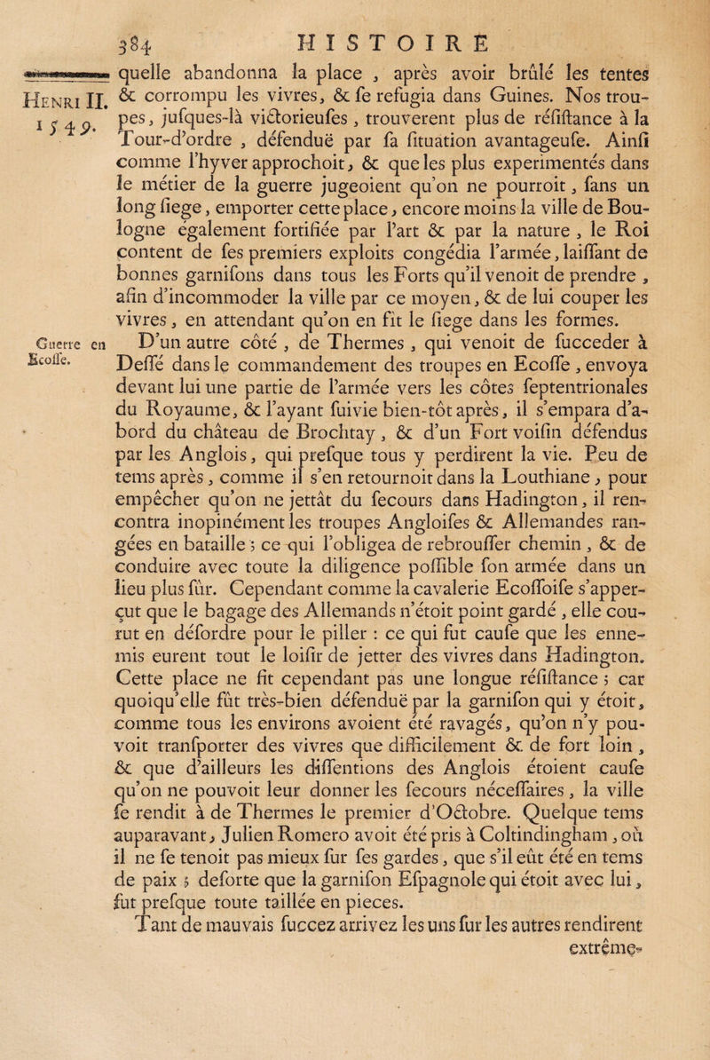 1 S iÿ. Guerre en Bcolle. 384 HISTOIRE quelle abandonna la place ^ après avoir brûlé les tentes pes , jufques-là vièlorieufes, trouvèrent plus de réfiftance à la Tour-d’ordre , défendue par fa fituation avantageufe. Ainfi comme l’hyver approchok ,> 6c que les plus expérimentés dans îe métier de la guerre jugeoient qu’on ne pourroit, fans un. long fiege, emporter cette place ^ encore moins la ville de Bou¬ logne également fortifiée par Part ôc par la nature , le Roi content de fes premiers exploits congédia Parmée, laiffant de bonnes garnifons dans tous les Forts qu’il venait de prendre , afin d’incommoder la ville par ce moyen, ôc de lui couper les vivres, en attendant qu’on en fit le fiege dans les formes. D’un autre côté , de Thermes , qui venoit de fucceder à Deffé dans le commandement des troupes en Ecolfe , envoya devant lui une partie de Parmée vers les côtes feptentrionales du Royaume, ôc Payant fui vie bien-tôt après, il s’empara d’a¬ bord du château de Brochtay, ôc d’un Fort voifin défendus par les Anglois, qui prefque tous y perdirent la vie. Peu de tems après, comme if s’en retournoit dans la Louthiane ^ pour empêcher qu’on ne jettât du fecours dans Hadington, il rei> contra inopinément les troupes Angloifes ôc Allemandes ran¬ gées en bataille ; ce qui l’obligea de rebrouffer chemin , ôc de conduire avec toute la diligence poffible fon armée dans un lieu plus fur. Cependant comme la cavalerie Ecoffoife s’apper- çut que le bagage des Allemands n’étoit point gardé , elle cou¬ rut en défordre pour le piller : ce qui fut caufe que les enne¬ mis eurent tout le loifir de jetter des vivres dans Hadington» Cette place ne fit cependant pas une longue réfiftance 5 car quoiqu’elle fût très-bien défendue par la garnifon qui y étoit, comme tous les environs avoient été ravagés, qu’on n’y pou¬ voir tranfporter des vivres que difficilement ôc de fort loin, ôc que d’ailleurs les diffentions des Anglois étoient caufe qu’on ne pouvoir leur donner les fecours néceffaires, la ville fe rendit à de Thermes le premier d’Oftobre. Quelque tems auparavant ^ Julien Romero avoit été pris à Coltindingham, oui il ne fe tenoit pas mieux fur fes gardes, que s’il eût été en tems de paix 5 deforte que la garnifon Efpagnolequi étoit avec lui, fut prefque toute taillée en pièces. Tant de mauvais fuccez arrivez les uns fur les autres rendirent extrême^