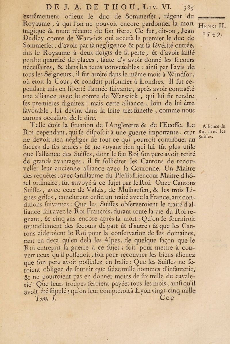 extrêmement odieux le duc de Sommerfet , régent du Royaume , à qui Ton ne pouvoit encore pardonner la mort tragique &c toute récente de fon frere. Ce fut, dit-on , Jean Dudley comte de Warwick qui accufa le premier le duc de Sommerfet, d’avoir par fa négligence & par fa févérité outrée, mis le Royaume à deux doigts de fa perte, & d’avoir laiffé perdre quantité de places , faute d^ avoir donné les fecours nécelTaires, & dans les tems convenables : ainfi par l’avis de tous les Seigneurs, il fut arrêté dans le même mois à Windfor, OIT étoit la Cour, & conduit prifonnier à Londres. Il fut ce¬ pendant mis en liberté l’année fuivante, après avoir contraêlé une alliance avec le comte de Warwick , qui lui fit rendre fes premières dignitez : mais cette alliance , loin de lui être favorable, lui devint dans la fuite très funefte , comme nous aurons occafion de le dire. Telle étoit la fituation de l’Angleterre & de FEcofTe. Le Roi cependant,quife difpoCoità une guerre importante, crut ne devoir rien négliger de tout ce qui pourroit contribuer au fuccès de fes armes 5 & ne voyant rien qui lui fût plus utile que l’alliance des Suiffes, dont le feu E.oi fon pere avoit retiré de grands avantages , il fit folliciter les Cantons de renou- veller leur ancienne alliance avec la Couronne. Un Maître des requêtes, avec Guillaume du PlefiisLiencour Maître d’hô¬ tel ordinaire, fut envoyé à ce fujet par le Roi. Onze Cantons Suiflés, avec ceux de Valais, de Mulhaufen, & les trois Li¬ gues griîes, conclurent enfin un traité avec la France, aux con¬ ditions fuivantes : Que les Suiffes obferveroient le traité d’al¬ liance fait avec le Roi François, durant toute la vie du Roi ré¬ gnant , & cinq ans encore après fa mort : Qu’on fe fourniroit mutuellement des fecours de part & d’autre 5 ôc que les Can¬ tons aideroient le Roi pour la confervation de fes domaines, tant en deçà qu’en delà les Alpes, de quelque façon que le E.oi entreprît la guerre à ce fujet 5 foit pour mettre à cou¬ vert ceux qu’il poffedoit, foit pour recouvrer les biens aliénez que fon pere avoit poffedez en Italie : Que les Suiffes ne fe- roient obligez de fournir que feize mille hommes d’infanterie, & ne pourroieiit pas en donner moins de fix mille de cavale¬ rie : Que leurs troupes feroient payées tous les mois, ainfi qu’il avoit été ftipuié p qu’on leur compteroità Lyon vingt-cinq mijl^ Tom. L Ççç ïÎENPa IL I î 4 9. Alliance cliî Roi avec les Suides.